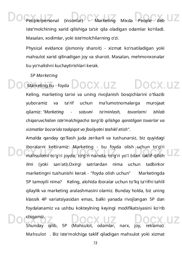 People/personal   (insonlar)   -   Marketing   Mixda   People   deb
isteʼmolchining   xarid   qilishiga   taʼsir   qila   oladigan   odamlar   koʻriladi.
Masalan, xodimlar, yoki isteʼmolchilarning oʻzi.
Physical   evidance   (jismoniy   sharoit)   -   xizmat   koʻrsatiladigan   yoki
mahsulot xarid qilinadigan joy va sharoit. Masalan, mehmonxonalar
bu yoʻnalishni kuchaytirishlari kerak.
5P Mark e t ing
  Marketing bu - foyda  
Keling,   marketing   tarixi   va   uning   rivojlanish   bosqichlarini   o'tkazib
yuboramiz   va   ta'rif   uchun   ma'lumotnomalarga   murojaat
qilamiz:   "Marketing   -   sotuvni   ta'minlash,   tovarlarni   ishlab
chiqaruvchidan   iste'molchigacha   targ'ib   qilishga   qaratilgan   tovarlar   va
xizmatlar bozorida tadqiqot va faoliyatni tashkil etish" .
Amalda   qanday   qo'llash   juda   zerikarli   va   tushunarsiz,   biz   quyidagi
iboralarni   keltiramiz:   Marketing   -   bu   foyda   olish   uchun   to'g'ri
mahsulotni   to'g'ri   joyda,   to'g'ri   narxda,   to'g'ri   yo'l   bilan   taklif   qilish
ilmi   (yoki   san'ati).Oxirgi   satrlardan   nima   uchun   tadbirkor
marketingni   tushunishi   kerak   -   "foyda   olish   uchun"           Marketingda
5P tamoyili nima?    Keling, alohida iboralar uchun to'liq ta'rifni tahlil
qilaylik va marketing aralashmasini olamiz. Bunday holda, biz uning
klassik   4P   variatsiyasidan   emas,   balki   yanada   rivojlangan   5P   dan
foydalanamiz   va   ushbu   kokteylning   keyingi   modifikatsiyasini   ko'rib
chiqamiz.
Shunday   qilib,   5P   (Mahsulot,   odamlar,   narx,   joy,   reklama):
Mahsulot     .   Biz   iste'molchiga   taklif   qiladigan   mahsulot   yoki   xizmat
53 