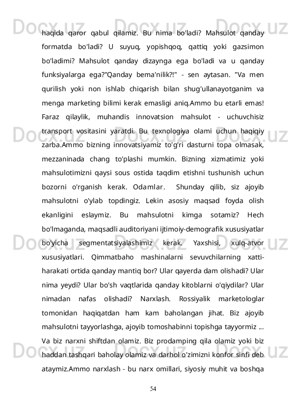 haqida   qaror   qabul   qilamiz.   Bu   nima   bo'ladi?   Mahsulot   qanday
formatda   bo'ladi?   U   suyuq,   yopishqoq,   qattiq   yoki   gazsimon
bo'ladimi?   Mahsulot   qanday   dizaynga   ega   bo'ladi   va   u   qanday
funksiyalarga   ega?"Qanday   bema'nilik?!"   -   sen   aytasan.   "Va   men
qurilish   yoki   non   ishlab   chiqarish   bilan   shug'ullanayotganim   va
menga   marketing   bilimi   kerak   emasligi   aniq.Ammo   bu   etarli   emas!
Faraz   qilaylik,   muhandis   innovatsion   mahsulot   -   uchuvchisiz
transport   vositasini   yaratdi.   Bu   texnologiya   olami   uchun   haqiqiy
zarba.Ammo   bizning   innovatsiyamiz   to'g'ri   dasturni   topa   olmasak,
mezzaninada   chang   to'plashi   mumkin.   Bizning   xizmatimiz   yoki
mahsulotimizni   qaysi   sous   ostida   taqdim   etishni   tushunish   uchun
bozorni   o'rganish   kerak.   Odamlar .     Shunday   qilib,   siz   ajoyib
mahsulotni   o'ylab   topdingiz.   Lekin   asosiy   maqsad   foyda   olish
ekanligini   eslaymiz.   Bu   mahsulotni   kimga   sotamiz?   Hech
bo'lmaganda, maqsadli auditoriyani ijtimoiy-demografik xususiyatlar
bo'yicha   segmentatsiyalashimiz   kerak.   Yaxshisi,   xulq-atvor
xususiyatlari.   Qimmatbaho   mashinalarni   sevuvchilarning   xatti-
harakati ortida qanday mantiq bor? Ular qayerda dam olishadi? Ular
nima   yeydi?   Ular   bo'sh   vaqtlarida   qanday   kitoblarni   o'qiydilar?   Ular
nimadan   nafas   olishadi?   Narxlash.   Rossiyalik   marketologlar
tomonidan   haqiqatdan   ham   kam   baholangan   jihat.   Biz   ajoyib
mahsulotni tayyorlashga, ajoyib tomoshabinni topishga tayyormiz ...
Va   biz   narxni   shiftdan   olamiz.   Biz   prodamping   qila   olamiz   yoki   biz
haddan tashqari baholay olamiz va darhol o'zimizni konfor sinfi deb
ataymiz.Ammo   narxlash   -   bu   narx   omillari,   siyosiy   muhit   va   boshqa
54 