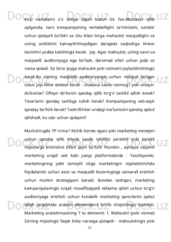 ko'p   narsalarni   o'z   ichiga   olgan   butun   bir   fan.Muxtasar   qilib
aytganda,   narx   kompaniyaning   rentabelligini   ta'minlashi,   xaridor
uchun   qiziqarli   bo'lishi   va   shu   bilan   birga   mahsulot   mavjudligini   va
uning   sotilishini   kamaytirilmaydigan   darajada   saqlashga   imkon
berishini yodda tutishingiz kerak.   Joy .  Agar mahsulot, uning narxi va
maqsadli   auditoriyaga   ega   bo'lsak,   daromad   olish   uchun   juda   oz
narsa qoladi. Siz biror joyga mahsulot yoki xizmatni joylashtirishingiz
kerak.Bu   sizning   maqsadli   auditoriyangiz   uchun   mavjud   bo'lgan
sotuv   joyi .Nima   tanlash   kerak   -   chakana   savdo   tarmog'i   yoki   onlayn-
do'konlar?   Oflayn   do'konni   qanday   qilib   to'g'ri   tashkil   qilish   kerak?
Tovarlarni   qanday   tartibga   solish   kerak?   Kompaniyaning   veb-sayti
qanday bo'lishi kerak? Tashrifchilar undagi ma'lumotni qanday qabul
qilishadi, bu ular uchun qulaymi? 
Mark et ingda  7P nima?   Kichik biznes egasi yoki marketing menejeri
uchun   qanday   qilib   noyob   savdo   taklifini   yaratish   yoki   kerakli
mijozlarga   erishishni   bilish   qiyin   bo'lishi   mumkin   ,   ayniqsa   raqamli
marketing   orqali   veb   kabi   yangi   platformalarda   .   Yaxshiyamki,
marketingning   yetti   tamoyili   sizga   marketingni   rejalashtirishda
foydalanish   uchun   asos   va   maqsadli   bozoringizga   samarali   erishish
uchun   muhim   strategiyani   beradi.   Bundan   tashqari,   marketing
kampaniyalaringiz   orqali   muvaffaqiyatli   reklama   qilish   uchun   to'g'ri
auditoriyaga   erishish   uchun   kundalik   marketing   qarorlarini   qabul
qilish   jarayonida   aralash   elementlarni   ko'rib   chiqishingiz   mumkin.
Marketing   aralashmasining   7   ta   elementi:   1.   Mahsulot   (yoki   xizmat)
Sizning   mijozingiz   faqat   bitta   narsaga   qiziqadi   -   mahsulotingiz   yoki
55 