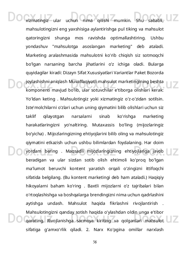 xizmatingiz   ular   uchun   nima   qilishi   mumkin.   Shu   sababli,
mahsulotingizni  eng yaxshisiga aylantirishga  pul  tiking  va  mahsulot
qatoringizni   shunga   mos   ravishda   optimallashtiring.   Ushbu
yondashuv   "mahsulotga   asoslangan   marketing"   deb   ataladi.
Marketing   aralashmasida   mahsulotni   ko'rib   chiqish   siz   sotmoqchi
bo'lgan   narsaning   barcha   jihatlarini   o'z   ichiga   oladi.   Bularga
quyidagilar kiradi: Dizayn Sifat Xususiyatlari Variantlar Paket Bozorda
joylashishni aniqlash Muvaffaqiyatli mahsulot marketingining beshta
komponenti  mavjud  bo'lib,   ular  sotuvchilar  e'tiborga   olishlari  kerak:
Yo'ldan   keting   .   Mahsulotingiz   yoki   xizmatingiz   o'z-o'zidan   sotilsin.
Iste'molchilarni o'zlari uchun uning qiymatini bilib olishlari uchun siz
taklif   qilayotgan   narsalarni   sinab   ko'rishga   marketing
harakatlaringizni   yo'naltiring.   Mutaxassis   bo'ling   (mijozlaringiz
bo'yicha) . Mijozlaringizning ehtiyojlarini bilib oling va mahsulotingiz
qiymatini   etkazish   uchun   ushbu   bilimlardan   foydalaning.   Har   doim
yordam   bering   .   Maqsadli   mijozlaringizning   ehtiyojlariga   javob
beradigan   va   ular   sizdan   sotib   olish   ehtimoli   ko'proq   bo'lgan
ma'lumot   beruvchi   kontent   yaratish   orqali   o'zingizni   ittifoqchi
sifatida belgilang. (Bu kontent marketingi deb ham ataladi.) Haqiqiy
hikoyalarni   baham   ko'ring   .   Baxtli   mijozlarni   o'z   tajribalari   bilan
o'rtoqlashishga va boshqalarga brendingizni nima uchun qadrlashini
aytishga   undash.   Mahsulot   haqida   fikrlashni   rivojlantirish   .
Mahsulotingizni qanday  sotish  haqida  o'ylashdan  oldin  unga  e'tibor
qarating.   Rivojlanishga   sarmoya   kiriting   va   qolganlari   mahsulot
sifatiga   g'amxo'rlik   qiladi.   2.   Narx   Ko'pgina   omillar   narxlash
56 