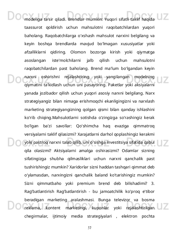 modeliga   ta'sir   qiladi.   Brendlar   mumkin:   Yuqori   sifatli   taklif   haqida
taassurot   qoldirish   uchun   mahsulotni   raqobatchilardan   yuqori
baholang.   Raqobatchilarga   o'xshash   mahsulot   narxini   belgilang   va
keyin   boshqa   brendlarda   mavjud   bo'lmagan   xususiyatlar   yoki
afzalliklarni   qidiring.   Olomon   bozorga   kirish   yoki   qiymatga
asoslangan   iste'molchilarni   jalb   qilish   uchun   mahsulotni
raqobatchilardan   past   baholang.   Brend   ma'lum   bo'lgandan   keyin
narxni   oshirishni   rejalashtiring   yoki   yangilangan   modelning
qiymatini   ta'kidlash   uchun   uni   pasaytiring.   Paketlar   yoki   aksiyalarni
yanada   jozibador   qilish   uchun   yuqori   asosiy   narxni   belgilang.   Narx
strategiyangiz   bilan   nimaga   erishmoqchi   ekanligingizni   va   narxlash
marketing   strategiyangizning   qolgan   qismi   bilan   qanday   ishlashini
ko'rib   chiqing.Mahsulotlarni   sotishda   o'zingizga   so'rashingiz   kerak
bo'lgan   ba'zi   savollar:   Qo'shimcha   haq   evaziga   qimmatroq
versiyalarni taklif qilasizmi? Xarajatlarni darhol qoplashingiz kerakmi
yoki pastroq narxni talab qilib, uni o'sishga investitsiya sifatida qabul
qila   olasizmi?   Aktsiyalarni   amalga   oshirasizmi?   Odamlar   sizning
sifatingizga   shubha   qilmasliklari   uchun   narxni   qanchalik   past
tushirishingiz mumkin? Xaridorlar sizni haddan tashqari qimmat deb
o'ylamasdan,   narxingizni   qanchalik   baland   ko'tarishingiz   mumkin?
Sizni   qimmatbaho   yoki   premium   brend   deb   bilishadimi?   3.
Rag'batlantirish   Rag'batlantirish   -   bu   jamoatchilik   ko'proq   e'tibor
beradigan   marketing   aralashmasi.   Bunga   televizor   va   bosma
reklama,   kontent   marketingi,   kuponlar   yoki   rejalashtirilgan
chegirmalar,   ijtimoiy   media   strategiyalari   ,   elektron   pochta
57 