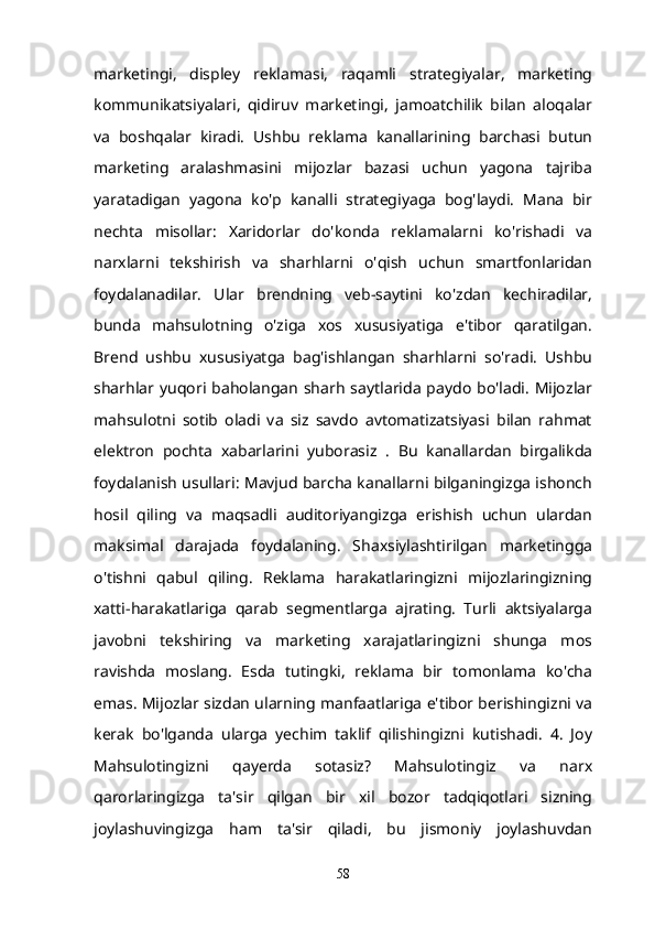 marketingi,   displey   reklamasi,   raqamli   strategiyalar,   marketing
kommunikatsiyalari,   qidiruv   marketingi,   jamoatchilik   bilan   aloqalar
va   boshqalar   kiradi.   Ushbu   reklama   kanallarining   barchasi   butun
marketing   aralashmasini   mijozlar   bazasi   uchun   yagona   tajriba
yaratadigan   yagona   ko'p   kanalli   strategiyaga   bog'laydi.   Mana   bir
nechta   misollar:   Xaridorlar   do'konda   reklamalarni   ko'rishadi   va
narxlarni   tekshirish   va   sharhlarni   o'qish   uchun   smartfonlaridan
foydalanadilar.   Ular   brendning   veb-saytini   ko'zdan   kechiradilar,
bunda   mahsulotning   o'ziga   xos   xususiyatiga   e'tibor   qaratilgan.
Brend   ushbu   xususiyatga   bag'ishlangan   sharhlarni   so'radi.   Ushbu
sharhlar yuqori baholangan  sharh  saytlarida  paydo  bo'ladi.  Mijozlar
mahsulotni   sotib   oladi   va   siz   savdo   avtomatizatsiyasi   bilan   rahmat
elektron   pochta   xabarlarini   yuborasiz   .   Bu   kanallardan   birgalikda
foydalanish usullari: Mavjud barcha kanallarni bilganingizga ishonch
hosil   qiling   va   maqsadli   auditoriyangizga   erishish   uchun   ulardan
maksimal   darajada   foydalaning.   Shaxsiylashtirilgan   marketingga
o'tishni   qabul   qiling.   Reklama   harakatlaringizni   mijozlaringizning
xatti-harakatlariga   qarab   segmentlarga   ajrating.   Turli   aktsiyalarga
javobni   tekshiring   va   marketing   xarajatlaringizni   shunga   mos
ravishda   moslang.   Esda   tutingki,   reklama   bir   tomonlama   ko'cha
emas. Mijozlar sizdan ularning manfaatlariga e'tibor berishingizni va
kerak   bo'lganda   ularga   yechim   taklif   qilishingizni   kutishadi.   4.   Joy
Mahsulotingizni   qayerda   sotasiz?   Mahsulotingiz   va   narx
qarorlaringizga   ta'sir   qilgan   bir   xil   bozor   tadqiqotlari   sizning
joylashuvingizga   ham   ta'sir   qiladi,   bu   jismoniy   joylashuvdan
58 