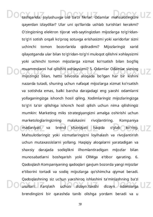 tashqarida.   Joylashuvga   oid   ba'zi   fikrlar:   Odamlar   mahsulotingizni
qayerdan   izlaydilar?   Ular   uni   qo'llarida   ushlab   turishlari   kerakmi?
O'zingizning   elektron   tijorat   veb-saytingizdan   mijozlarga   to'g'ridan-
to'g'ri  sotish   orqali  ko'proq  sotuvga   erishasizmi  yoki  xaridorlar  sizni
uchinchi   tomon   bozorlarida   qidiradimi?   Mijozlaringiz   xarid
qilayotganda ular bilan to'g'ridan-to'g'ri muloqot qilishni xohlaysizmi
yoki   uchinchi   tomon   mijozlarga   xizmat   ko'rsatish   bilan   bog'liq
muammolarni   hal  qilishni  xohlaysizmi?  5.  Odamlar  Odamlar   sizning
mijozingiz   bilan,   hatto   bilvosita   aloqada   bo'lgan   har   bir   kishini
nazarda   tutadi,   shuning   uchun   nafaqat  mijozlarga  xizmat   ko'rsatish
va   sotishda   emas,   balki   barcha   darajadagi   eng   yaxshi   odamlarni
yollaganingizga   ishonch   hosil   qiling.   Xodimlaringiz   mijozlaringizga
to'g'ri   ta'sir   qilishiga   ishonch   hosil   qilish   uchun   nima   qilishingiz
mumkin:   Marketing   miks   strategiyangizni   amalga   oshirishi   uchun
marketologlaringizning   malakasini   rivojlantiring.   Kompaniya
madaniyati   va   brend   shaxsiyati   haqida   o'ylab   ko'ring.
Mahsulotlaringiz   yoki   xizmatlaringizni   loyihalash   va   rivojlantirish
uchun   mutaxassislarni   yollang.   Haqiqiy   aloqalarni   yaratadigan   va
shaxsiy   darajada   sodiqlikni   ilhomlantiradigan   mijozlar   bilan
munosabatlarni   boshqarish   yoki   CRMga   e'tibor   qarating.   6.
Qadoqlash Kompaniyaning qadoqlari gavjum bozorda yangi mijozlar
e'tiborini   tortadi   va   sodiq   mijozlarga   qo'shimcha   qiymat   beradi.
Qadoqlashning   siz   uchun   yaxshiroq   ishlashini   ta'minlashning   ba'zi
usullari:   Farqlash   uchun   dizayn.Yaxshi   dizayn   odamlarga
brendingizni   bir   qarashda   tanib   olishga   yordam   beradi   va   u
59 