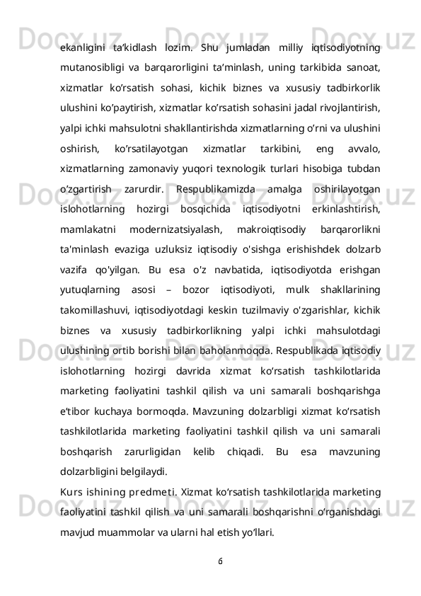 ekanligini   ta‘kidlash   lozim.   Shu   jumladan   milliy   iqtisodiyotning
mutanosibligi   va   barqarorligini   ta‘minlash,   uning   tarkibida   sanoat,
xizmatlar   ko’rsatish   sohasi,   kichik   biznes   va   xususiy   tadbirkorlik
ulushini ko’paytirish, xizmatlar ko’rsatish sohasini jadal rivojlantirish,
yalpi ichki mahsulotni shakllantirishda xizmatlarning o’rni va ulushini
oshirish,   ko’rsatilayotgan   xizmatlar   tarkibini,   eng   avvalo,
xizmatlarning   zamonaviy   yuqori   texnologik   turlari   hisobiga   tubdan
o’zgartirish   zarurdir.   Respublikamizda   amalga   oshirilayotgan
islohotlarning   hozirgi   bosqichida   iqtisodiyotni   erkinlashtirish,
mamlakatni   modernizatsiyalash,   makroiqtisodiy   barqarorlikni
ta'minlash   evaziga   uzluksiz   iqtisodiy   o'sishga   erishishdek   dolzarb
vazifa   qo'yilgan.   Bu   esa   o'z   navbatida,   iqtisodiyotda   erishgan
yutuqlarning   asosi   –   bozor   iqtisodiyoti,   mulk   shakllarining
takomillashuvi,   iqtisodiyotdagi   keskin   tuzilmaviy   o'zgarishlar,   kichik
biznes   va   xususiy   tadbirkorlikning   yalpi   ichki   mahsulotdagi
ulushining ortib borishi bilan baholanmoqda. Respublikada iqtisodiy
islohotlarning   hozirgi   davrida   xizmat   ko‘rsatish   tashkilotlarida
marketing   faoliyatini   tashkil   qilish   va   uni   samarali   boshqarishga
e‘tibor   kuchaya   bormoqda.   Mavzuning   dolzarbligi   xizmat   ko‘rsatish
tashkilotlarida   marketing   faoliyatini   tashkil   qilish   va   uni   samarali
boshqarish   zarurligidan   kelib   chiqadi.   Bu   esa   mavzuning
dolzarbligini belgilaydi.
Kurs  ishining  predmet i . Xizmat ko‘rsatish tashkilotlarida marketing
faoliyatini   tashkil   qilish   va   uni   samarali   boshqarishni   o‘rganishdagi
mavjud muammolar va ularni hal etish yo‘llari.
6 