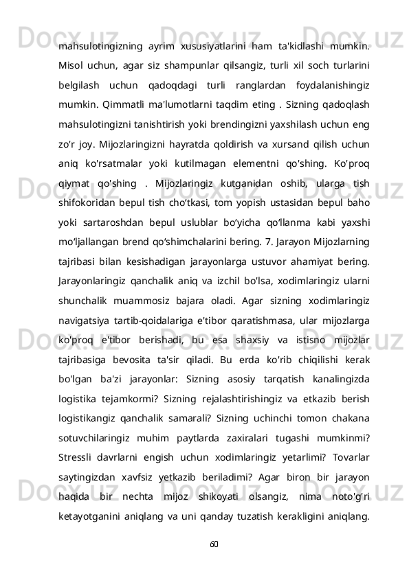 mahsulotingizning   ayrim   xususiyatlarini   ham   ta'kidlashi   mumkin.
Misol   uchun,   agar   siz   shampunlar   qilsangiz,   turli   xil   soch   turlarini
belgilash   uchun   qadoqdagi   turli   ranglardan   foydalanishingiz
mumkin.   Qimmatli   ma'lumotlarni   taqdim   eting   .   Sizning   qadoqlash
mahsulotingizni  tanishtirish  yoki  brendingizni yaxshilash  uchun  eng
zo'r   joy.   Mijozlaringizni   hayratda   qoldirish   va   xursand   qilish   uchun
aniq   ko'rsatmalar   yoki   kutilmagan   elementni   qo'shing.   Ko'proq
qiymat   qo'shing   .   Mijozlaringiz   kutganidan   oshib,   ularga   tish
shifokoridan   bepul   tish   cho‘tkasi,   tom   yopish   ustasidan   bepul   baho
yoki   sartaroshdan   bepul   uslublar   bo‘yicha   qo‘llanma   kabi   yaxshi
mo‘ljallangan brend qo‘shimchalarini bering. 7. Jarayon Mijozlarning
tajribasi   bilan   kesishadigan   jarayonlarga   ustuvor   ahamiyat   bering.
Jarayonlaringiz   qanchalik   aniq   va   izchil   bo'lsa,   xodimlaringiz   ularni
shunchalik   muammosiz   bajara   oladi.   Agar   sizning   xodimlaringiz
navigatsiya   tartib-qoidalariga   e'tibor   qaratishmasa,   ular   mijozlarga
ko'proq   e'tibor   berishadi,   bu   esa   shaxsiy   va   istisno   mijozlar
tajribasiga   bevosita   ta'sir   qiladi.   Bu   erda   ko'rib   chiqilishi   kerak
bo'lgan   ba'zi   jarayonlar:   Sizning   asosiy   tarqatish   kanalingizda
logistika   tejamkormi?   Sizning   rejalashtirishingiz   va   etkazib   berish
logistikangiz   qanchalik   samarali?   Sizning   uchinchi   tomon   chakana
sotuvchilaringiz   muhim   paytlarda   zaxiralari   tugashi   mumkinmi?
Stressli   davrlarni   engish   uchun   xodimlaringiz   yetarlimi?   Tovarlar
saytingizdan   xavfsiz   yetkazib   beriladimi?   Agar   biron   bir   jarayon
haqida   bir   nechta   mijoz   shikoyati   olsangiz,   nima   noto'g'ri
ketayotganini   aniqlang   va   uni   qanday   tuzatish   kerakligini   aniqlang.
60 