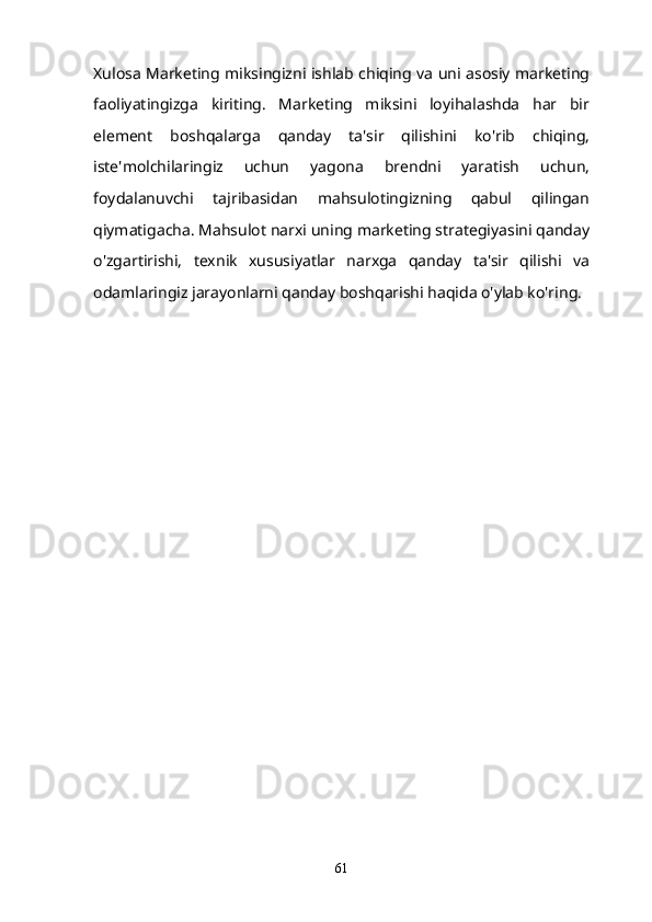 Xulosa Marketing miksingizni ishlab chiqing va uni asosiy marketing
faoliyatingizga   kiriting.   Marketing   miksini   loyihalashda   har   bir
element   boshqalarga   qanday   ta'sir   qilishini   ko'rib   chiqing,
iste'molchilaringiz   uchun   yagona   brendni   yaratish   uchun,
foydalanuvchi   tajribasidan   mahsulotingizning   qabul   qilingan
qiymatigacha. Mahsulot narxi uning marketing strategiyasini qanday
o'zgartirishi,   texnik   xususiyatlar   narxga   qanday   ta'sir   qilishi   va
odamlaringiz jarayonlarni qanday boshqarishi haqida o'ylab ko'ring.
61 