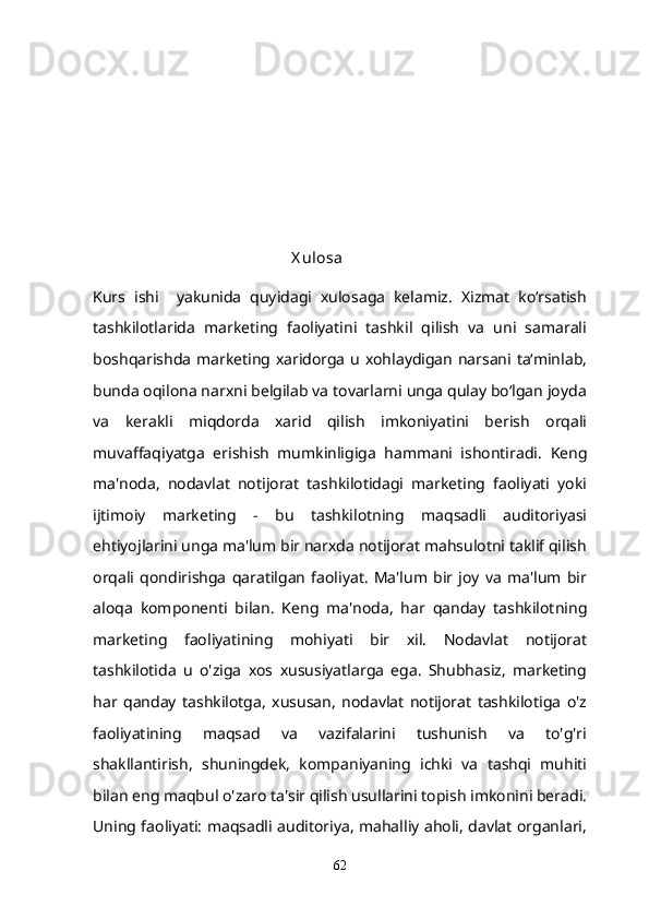 X ulosa
Kurs   ishi     yakunida   quyidagi   xulosaga   kelamiz.   Xizmat   ko‘rsatish
tashkilotlarida   marketing   faoliyatini   tashkil   qilish   va   uni   samarali
boshqarishda marketing xaridorga u xohlaydigan narsani ta‘minlab,
bunda oqilona narxni belgilab va tovarlarni unga qulay bo‘lgan joyda
va   kerakli   miqdorda   xarid   qilish   imkoniyatini   berish   orqali
muvaffaqiyatga   erishish   mumkinligiga   hammani   ishontiradi.   Keng
ma'noda,   nodavlat   notijorat   tashkilotidagi   marketing   faoliyati   yoki
ijtimoiy   marketing   -   bu   tashkilotning   maqsadli   auditoriyasi
ehtiyojlarini unga ma'lum bir narxda notijorat mahsulotni taklif qilish
orqali   qondirishga   qaratilgan   faoliyat.   Ma'lum   bir   joy   va   ma'lum   bir
aloqa   komponenti   bilan.   Keng   ma'noda,   har   qanday   tashkilotning
marketing   faoliyatining   mohiyati   bir   xil.   Nodavlat   notijorat
tashkilotida   u   o'ziga   xos   xususiyatlarga   ega.   Shubhasiz,   marketing
har   qanday   tashkilotga,   xususan,   nodavlat   notijorat   tashkilotiga   o'z
faoliyatining   maqsad   va   vazifalarini   tushunish   va   to'g'ri
shakllantirish,   shuningdek,   kompaniyaning   ichki   va   tashqi   muhiti
bilan eng maqbul o'zaro ta'sir qilish usullarini topish imkonini beradi.
Uning faoliyati: maqsadli auditoriya, mahalliy aholi, davlat organlari,
62 