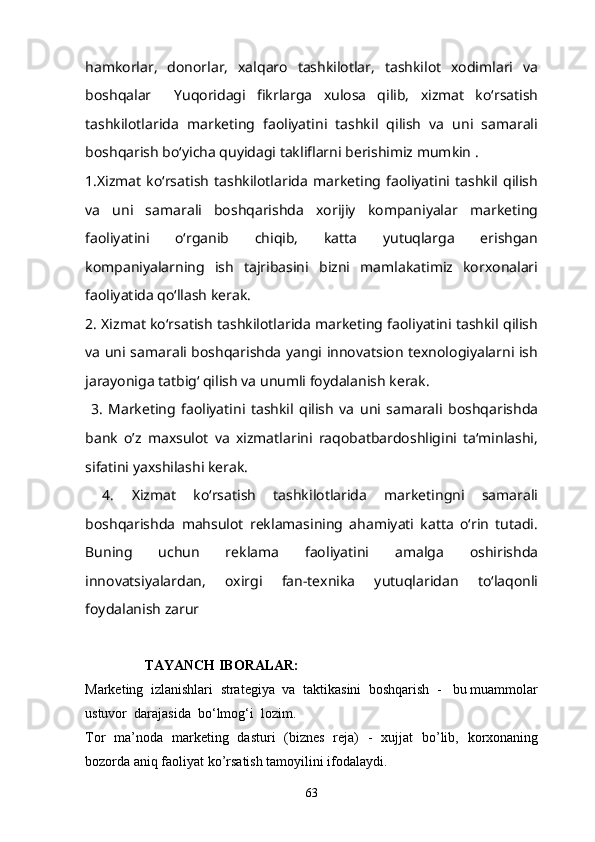 hamkorlar,   donorlar,   xalqaro   tashkilotlar,   tashkilot   xodimlari   va
boshqalar     Yuqoridagi   fikrlarga   xulosa   qilib,   xizmat   ko‘rsatish
tashkilotlarida   marketing   faoliyatini   tashkil   qilish   va   uni   samarali
boshqarish bo‘yicha quyidagi takliflarni berishimiz mumkin .
1.Xizmat   ko‘rsatish   tashkilotlarida   marketing  faoliyatini  tashkil  qilish
va   uni   samarali   boshqarishda   xorijiy   kompaniyalar   marketing
faoliyatini   o‘rganib   chiqib,   katta   yutuqlarga   erishgan
kompaniyalarning   ish   tajribasini   bizni   mamlakatimiz   korxonalari
faoliyatida qo‘llash kerak. 
2. Xizmat ko‘rsatish tashkilotlarida marketing faoliyatini tashkil qilish
va uni samarali boshqarishda yangi innovatsion texnologiyalarni ish
jarayoniga tatbig‘ qilish va unumli foydalanish kerak.
  3.   Marketing   faoliyatini   tashkil   qilish   va   uni   samarali   boshqarishda
bank   o’z   maxsulot   va   xizmatlarini   raqobatbardoshligini   ta‘minlashi,
sifatini yaxshilashi kerak.
  4.   Xizmat   ko‘rsatish   tashkilotlarida   marketingni   samarali
boshqarishda   mahsulot   reklamasining   ahamiyati   katta   o‘rin   tutadi.
Buning   uchun   reklama   faoliyatini   amalga   oshirishda
innovatsiyalardan,   oxirgi   fan-texnika   yutuqlaridan   to‘laqonli
foydalanish zarur
 TAYANCH IBORALAR:
Marketing  izlanishlari  strategiya  va  taktikasini  boshqarish  -   bu muammolar
ustuvor  darajasida  bo‘lmog‘i  lozim.  
Tor   ma’noda   marketing   dasturi   (biznes   reja)   -   xujjat   bo’lib,   korxonaning
bozorda aniq faoliyat ko’rsatish tamoyilini ifodalaydi. 
63 