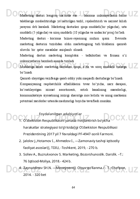 Marketing   dasturi   kengroq   ma’noda   esa   -     korxona   imkoniyatlarini   bozor
talablariga   moslashtirishga   yo’naltirilgan   taxlil,   rejalashtirish   va   nazorat   kilish
jarayoni   deb   karaladi.   Marketing   dasturlari   qisqa   muddatli(bir   yilgacha),   urta
muddatli (5 yilgacha) va uzoq muddatli (10 yilgacha va undan ko’proq) bo’ladi. 
Marketing     dasturi   -   korxona     biznes-rejasining     muhim     qismi     .   Bevosita
marketing   dasturini    tuzishdan    oldin   marketingning   turli  bloklarini    qamrab
oluvchi  bir  qator  masalalar  aniqlanib  olinadi.
Marketing   dasturi   marketing   kompleksi   -   tadkikotlari   va   firmani   o’z
imkoniyatlarini baxolash asosida tuziladi
Muddatiga   karab   marketing   dasturlari   qisqa,   o’rta   va   uzoq   muddatli   turlarga
bo’linadi. 
Qamrab olayotgan vazifasiga qarab oddiy yoki maqsadli dasturlarga bo’linadi.
Kompaniyaning   raqobatchilik   afzalliklarini   tovar   bo’yicha,   narx   darajasi,
ko’rsatilayotgan   xizmat   assortimenti,   sotish   kanalining   maradorligi,
kommunikatsiya   siyosatining   xozirgi   sharoitga   mos   kelishi   va  uning   markasini
potentsial xaridorlar urtasida mashxurligi buyicha tavsiflash mumkin.
  Foy dalanilgan adabiy ot lar 
1. O‘zbekiston Respublikasini yanada rivojlantirish bo‘yicha 
harakatlar strategiyasi to‘g‘risida‖gi O‘zbekiston Respublikasi 
Prezidentining 2017 yil 7 fevraldagi PF-4947-sonli Farmoni. 
2. Jalolov J.,Hotamov I., Ahmedov I., ―Zamonaviy tashqi iqtisodiy 
faoliyat asoslari‖, TDIU, -Toshkent, 2019, - 270 b.
3. Soliev A., Buzrukxonov S. Marketing, Bozorshunoslik. Darslik. –T.: 
76 Iqtisod-Moliya, 2018.- 424 b.
4. Zaynutdinov SH.N. ―Menejment‖. O‘quv qo‘llanma./ -  Т .: Cho‘lpon,
2014. - 320 bet
64 