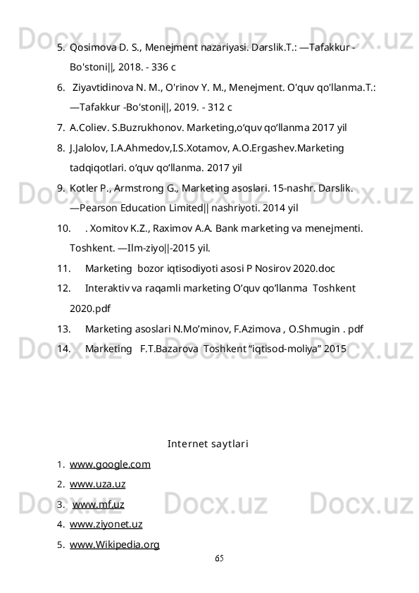5. Qosimova D. S., Menejment nazariyasi. Darslik.T.: ―Tafakkur -
Bo'stoni‖, 2018. - 336  с  
6.  Ziyavtidinova N. M., O'rinov Y. M., Menejment. O'quv qo'llanma.T.: 
―Tafakkur -Bo'stoni‖, 2019. - 312  с
7. A.Coliev. S.Buzrukhonov. Marketing,o‘quv qo‘llanma 2017 yil
8. J.Jalolov, I.A.Ahmedov,I.S.Xotamov, A.O.Ergashev.Marketing 
tadqiqotlari. o‘quv qo‘llanma.  2017 yil
9. Kotler P., Armstrong G., Marketing asoslari. 15-nashr. Darslik. 
―Pearson Education Limited‖ nashriyoti.  2014 yil
10. . Xomitov K.Z., Raximov A.A. Bank marketing va menejmenti. 
Toshkent. ―Ilm-ziyo‖-2015 yil.
11. Marketing  bozor iqtisodiyoti asosi P Nosirov 2020.doc
12. Interaktiv va raqamli marketing O’quv qo’llanma  Toshkent 
2020.pdf
13. Marketing asoslari N.Mo’minov, F.Azimova , O.Shmugin . pdf 
14. Marketing   F.T.Bazarova  Toshkent “iqtisod-moliya” 2015 
    
                                       Int ernet  say t lari
1. www.google.com      
2. www.uza.uz      
3.   www.mf.uz   
4. www.ziyonet.uz   
5. www.Wikipedia.org   
65 