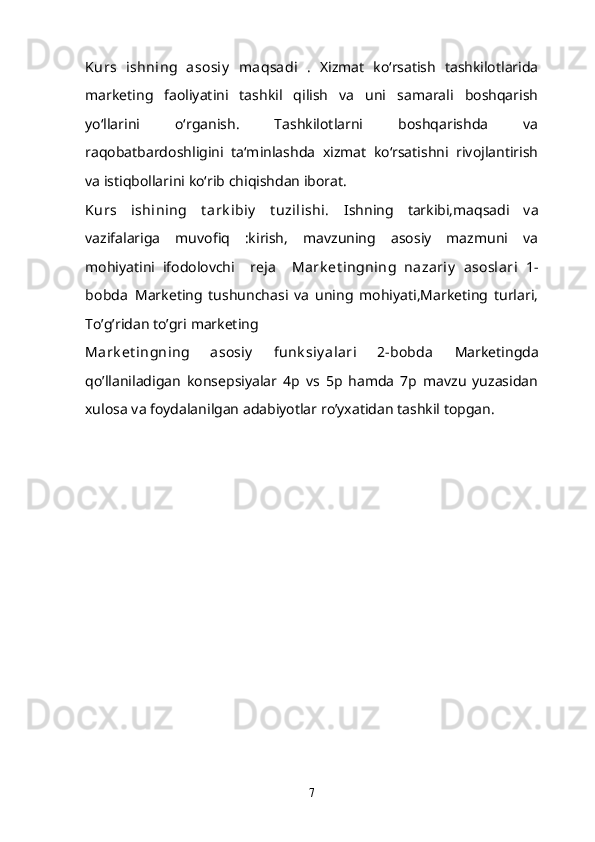 Kurs   ishning   asosiy   maqsadi   .   Xizmat   ko‘rsatish   tashkilotlarida
marketing   faoliyatini   tashkil   qilish   va   uni   samarali   boshqarish
yo‘llarini   o‘rganish.   Tashkilotlarni   boshqarishda   va
raqobatbardoshligini   ta‘minlashda   xizmat   ko‘rsatishni   rivojlantirish
va istiqbollarini ko‘rib chiqishdan iborat.
Kurs   ishining   t ark ibiy   t uzilishi.   Ishning   tarkibi,maqsadi   va
vazifalariga   muvofiq   :kirish,   mavzuning   asosiy   mazmuni   va
mohiyatini   ifodolovchi     reja     Mark et ingning   nazariy   asoslari   1-
bobda   Marketing   tushunchasi   va   uning   mohiyati,Marketing   turlari,
To’g’ridan to’gri marketing
Mark et ingning   asosiy   funk siy alari   2-bobda   Marketingda
qo’llaniladigan   konsepsiyalar   4p   vs   5p   hamda   7p   mavzu   yuzasidan
xulosa va foydalanilgan adabiyotlar ro’yxatidan tashkil topgan.
7 