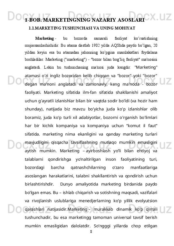 1- BOB. MARKETINGNING NAZARIY ASOSLARI
1.1.MARKETING TUSHUNCHASI VA UNING MOHIYAT
Marketing   -   bu   bozorda   samarali   faoliyat   ko’rsatishning
mujassamlashishidir.   Bu   atama   dastlab   1902   yilda   AQShda   paydo   bo’lgan,   20
yildan   keyin   esa   bu   atamadan   jahonning   ko’pgina   mamlakatlari   foydalana
boshladilar. Marketing ("marketing")  - "bozor bilan bog’liq faoliyat" ma'nosini
anglatadi.   Lekin   bu   tushunchaning   ma'nosi   juda   kengdir.   "Marketing"
atamasi   o'zi   ingliz   bozoridan   kelib   chiqqan   va   "bozor"   yoki   "bozor"
degan   ma'noni   anglatadi   va   zamonaviy,   keng   ma'noda   -   bozor
faoliyati.   Marketing   sifatida   ilm-fan   sifatida   shakllanishi   amaliyot
uchun g'ayratli izlanishlar bilan bir vaqtda sodir bo'ldi (va hozir ham
shunday),   natijada   biz   mavzu   bo'yicha   juda   ko'p   izlanishlar   olib
boramiz,   juda   ko'p   turli   xil   adabiyotlar,   bozorni   o'rganish   bo'limlari
har   bir   kichik   kompaniya   va   kompaniya   uchun   “komut   il   faut”
sifatida.   marketing   nima   ekanligini   va   qanday   marketing   turlari
mavjudligini   qisqacha   tavsiflashning   mutlaqo   mumkin   emasligini
aytish   mumkin.   Marketing   –   ayirboshlash   yo’li   bilan   ehtiyoj   va
talablarni   qondirishga   yo’naltirilgan   inson   faoliyatining   turi,
bozordagi   barcha   qatnashchilarning   o’zaro   manfaatlariga
asoslangan   harakatlarini,   talabni   shakllantirish   va   qondirish   uchun
birlashtirishdir.     Dunyo   amaliyotida   marketing   birdanida   paydo
bo’lgan emas. Bu – ishlab chiqarish va sotishning maqsadi, vazifalari
va   rivojlanish   uslublariga   menedjerlarning   ko’p   yillik   evolyutsion
qarashlari   natijasidir. Marketing   –   murakkab   dinamik   ko’p   qirrali
tushunchadir,   bu   esa   marketingg   tamoman   universal   tavsif   berish
mumkin   emasligidan   dalolatdir.   So’ngggi   yillarda   chop   etilgan
8 