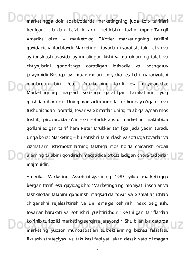 marketingga   doir   adabiyotlarda   marketingning   juda   ko’p   ta’riflari
berilgan.   Ulardan   ba’zi   birlarini   keltirishni   lozim   topdiq.Taniqli
Amerika   olimi   –   marketolog   F.Kotler   marketingning   ta’rifini
quyidagicha ifodalaydi: Marketing – tovarlarni yaratish, taklif etish va
ayriboshlash   asosida   ayrim   olingan   kishi   va   guruhlarning   talab   va
ehtiyojlarini   qondrishga   qaratilgan   iqtisodiy   va   boshqaruv
jarayonidir.Boshqaruv   muammolari   bo’yicha   etakchi   nazariyotchi
olimlardan   biri   Peter   Drukkerning   ta’rifi   esa   quyidagicha:
Marketingning   maqsadi   sotishga   qaratilgan   harakatlarini   yo’q
qilishdan iboratdir. Uning maqsadi xaridorlarni shunday o’rganish va
tushunishdan iboratki, tovar va xizmatlar uning talabiga aynan mos
tushib,   pirovardida   o’zini-o’zi   sotadi.Fransuz   marketing   maktabida
qo’llaniladigan   ta’rif   ham   Peter   Drukker   ta’rifiga   juda   yaqin   turadi.
Unga ko’ra: Marketing – bu sotishni ta’minlash va sotuvga tovarlar va
xizmatlarni   iste’molchilarning   talabiga   mos   holda   chiqarish   orqali
ularning talabini qondirish maqsadida  o’tkaziladigan  chora-tadbirlar
majmuidir.
Amerika   Marketing   Assotsiatsiyasining   1985   yilda   marketingga
bergan   ta’rifi   esa   quyidagicha:   “Marketingning   mohiyati   insonlar   va
tashkilotlar   talabini   qondirish   maqsadida   tovar   va   xizmatlar   ishlab
chiqarishni   rejalashtirish   va   uni   amalga   oshirish,   narx   belgilash,
tovarlar   harakati   va   sotilishni   yushtirishdir   ”.Keltirilgan   ta’riflardan
ko’rinib turibdiki marketing serqirra jarayondir. Shu bilan bir qatorda
marketing   yuozor   munosabatlari   sub’ektlarining   biznes   falsafasi,
fikrlash   strategiyasi   va   taktikasi   faoliyati   ekan   desak   xato   qilmagan
9 
