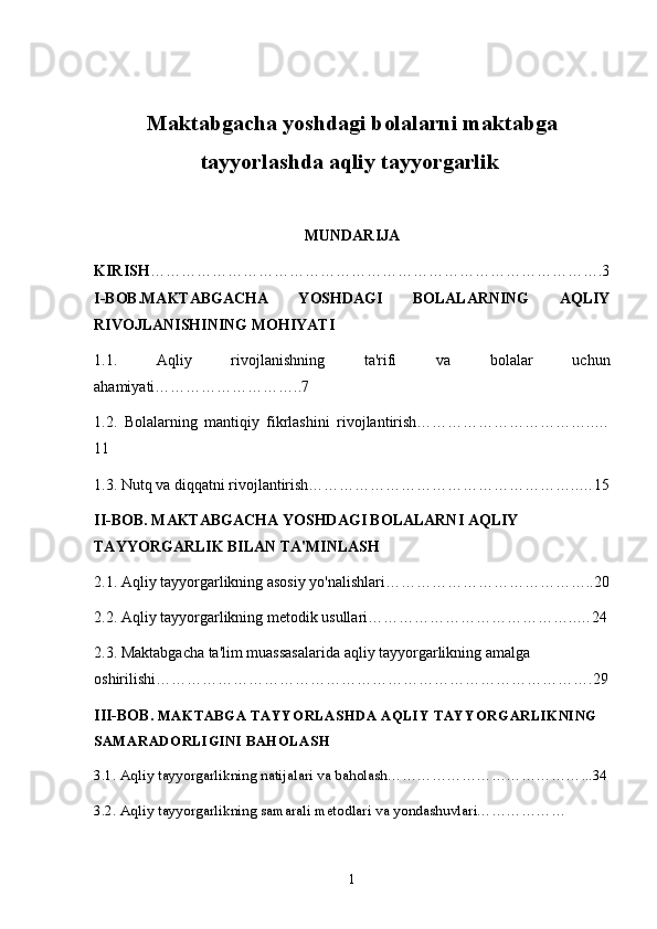 Maktabgacha yoshdagi bolalarni maktabga
tayyorlashda aqliy tayyorgarlik  
MUNDARIJA
KIRISH …………………………………………………………………………….3
I-BOB.MAKTABGACHA   YOSHDAGI   BOLALARNING   AQLIY
RIVOJLANISHINING MOHIYATI
1.1.   Aqliy   rivojlanishning   ta'rifi   va   bolalar   uchun
ahamiyati………………………..7
1.2.   Bolalarning   mantiqiy   fikrlashini   rivojlantirish……………………………..…
11
1.3. Nutq va diqqatni rivojlantirish……………………………………………..…15
II-BOB.   MAKTABGACHA YOSHDAGI BOLALARNI AQLIY 
TAYYORGARLIK BILAN TA'MINLASH
2.1. Aqliy tayyorgarlikning asosiy yo'nalishlari…………………………………..20
2.2. Aqliy tayyorgarlikning metodik usullari…………………………………..…24
2.3. Maktabgacha ta'lim muassasalarida aqliy tayyorgarlikning amalga 
oshirilishi………………………………………………………………………….29
III-BOB.  MAKTABGA TAYYORLASHDA AQLIY TAYYORGARLIKNING 
SAMARADORLIGINI BAHOLASH
3.1. Aqliy tayyorgarlikning natijalari va baholash…………………………………...34
3.2. Aqliy tayyorgarlikning samarali metodlari va yondashuvlari………………
1 