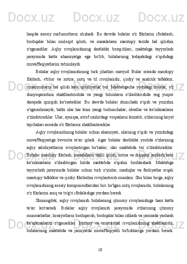 haqida   asosiy   ma'lumotlarni   olishadi.   Bu   davrda   bolalar   o'z   fikrlarini   ifodalash,
boshqalar   bilan   muloqot   qilish,   va   masalalarni   mantiqiy   tarzda   hal   qilishni
o'rganadilar.   Aqliy   rivojlanishning   dastlabki   bosqichlari,   maktabga   tayyorlash
jarayonida   katta   ahamiyatga   ega   bo'lib,   bolalarning   kelajakdagi   o'qishdagi
muvaffaqiyatlarini ta'minlaydi.
Bolalar   aqliy   rivojlanishining   turli   jihatlari   mavjud.   Bular   orasida   mantiqiy
fikrlash,   e'tibor   va   xotira,   nutq   va   til   rivojlanishi,   ijodiy   va   analitik   tafakkur,
muammolarni   hal   qilish   kabi   qobiliyatlar   bor.   Maktabgacha   yoshdagi   bolalar,   o'z
dunyoqarashini   shakllantirishda   va   yangi   bilimlarni   o'zlashtirishda   eng   yuqori
darajada   qiziqish   ko'rsatadilar.   Bu   davrda   bolalar   shunchaki   o'qish   va   yozishni
o'rganishmaydi,   balki   ular   har   kuni   yangi   tushunchalar,   ideallar   va   ko'nikmalarni
o'zlashtiradilar. Ular, ayniqsa, atrof-muhitdagi voqealarni kuzatib, o'zlarining hayot
tajribalari asosida o'z fikrlarini shakllantiradilar.
Aqliy rivojlanishning bolalar uchun ahamiyati, ularning o'qish va yozishdagi
muvaffaqiyatiga   bevosita   ta'sir   qiladi.   Agar   bolalar   dastlabki   yoshda   o'zlarining
aqliy   salohiyatlarini   rivojlantirgan   bo'lsalar,   ular   maktabda   tez   o'zlashtiradilar.
Bolalar mantiqiy fikrlash, masalalarni tahlil qilish, xotira va diqqatni jamlash kabi
ko'nikmalarni   o'zlashtirgan   holda   maktabda   o'qishni   boshlashadi.   Maktabga
tayyorlash   jarayonida   bolalar   uchun   turli   o'yinlar,   mashqlar   va   faoliyatlar   orqali
mantiqiy tafakkur va ijodiy fikrlashni rivojlantirish mumkin. Shu bilan birga, aqliy
rivojlanishning asosiy komponentlaridan biri bo'lgan nutq rivojlanishi, bolalarning
o'z fikrlarini aniq va to'g'ri ifodalashga yordam beradi.
Shuningdek,   aqliy   rivojlanish   bolalarning   ijtimoiy   rivojlanishiga   ham   katta
ta'sir   ko'rsatadi.   Bolalar   aqliy   rivojlanish   jarayonida   o'zlarining   ijtimoiy
munosabatlar, hissiyotlarni boshqarish, boshqalar bilan ishlash va jamoada yashash
ko'nikmalarini   o'rganadilar.   Ijtimoiy   va   emotsional   rivojlanishning   shakllanishi,
bolalarning   maktabda   va   jamiyatda   muvaffaqiyatli   bo'lishlariga   yordam   beradi.
10 