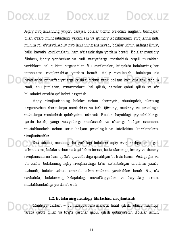 Aqliy   rivojlanishning   yuqori   darajasi   bolalar   uchun   o'z-o'zini   anglash,   boshqalar
bilan   o'zaro   munosabatlarni   yaxshilash   va   ijtimoiy   ko'nikmalarni   rivojlantirishda
muhim rol  o'ynaydi.Aqliy rivojlanishning ahamiyati, bolalar  uchun nafaqat  ilmiy,
balki   hayotiy   ko'nikmalarni   ham   o'zlashtirishga   yordam   beradi.   Bolalar   mantiqiy
fikrlash,   ijodiy   yondashuv   va   turli   vaziyatlarga   moslashish   orqali   murakkab
vazifalarni   hal   qilishni   o'rganadilar.   Bu   ko'nikmalar,   kelajakda   bolalarning   har
tomonlama   rivojlanishiga   yordam   beradi.   Aqliy   rivojlanish,   bolalarga   o'z
hayotlarida   muvaffaqiyatlarga   erishish   uchun   zarur   bo'lgan   ko'nikmalarni   taqdim
etadi,   shu   jumladan,   muammolarni   hal   qilish,   qarorlar   qabul   qilish   va   o'z
bilimlarini amalda qo'llashni o'rganish.
Aqliy   rivojlanishning   bolalar   uchun   ahamiyati,   shuningdek,   ularning
o'zgaruvchan   sharoitlarga   moslashish   va   turli   ijtimoiy,   madaniy   va   psixologik
muhitlarga   moslashish   qobiliyatini   oshiradi.   Bolalar   hayotdagi   qiyinchiliklarga
qarshi   turish,   yangi   vaziyatlarga   moslashish   va   o'zlariga   bo'lgan   ishonchni
mustahkamlash   uchun   zarur   bo'lgan   psixologik   va   intellektual   ko'nikmalarni
rivojlantiradilar.
Shu   sababli,   maktabgacha   yoshdagi   bolalarni   aqliy   rivojlanishga   qaratilgan
ta'lim tizimi, bolalar uchun nafaqat bilim berish, balki ularning ijtimoiy va shaxsiy
rivojlanishlarini ham qo'llab-quvvatlashga qaratilgan bo'lishi lozim. Pedagoglar va
ota-onalar   bolalarning   aqliy   rivojlanishiga   ta'sir   ko'rsatadigan   omillarni   yaxshi
tushunib,   bolalar   uchun   samarali   ta'lim   muhitini   yaratishlari   kerak.   Bu,   o'z
navbatida,   bolalarning   kelajakdagi   muvaffaqiyatlari   va   hayotdagi   o'rnini
mustahkamlashga yordam beradi
1.2. Bolalarning mantiqiy fikrlashini rivojlantirish
Mantiqiy   fikrlash   –   bu   muayyan   masalalarni   tahlil   qilish,   ularni   mantiqiy
tarzda   qabul   qilish   va   to'g'ri   qarorlar   qabul   qilish   qobiliyatidir.   Bolalar   uchun
11 