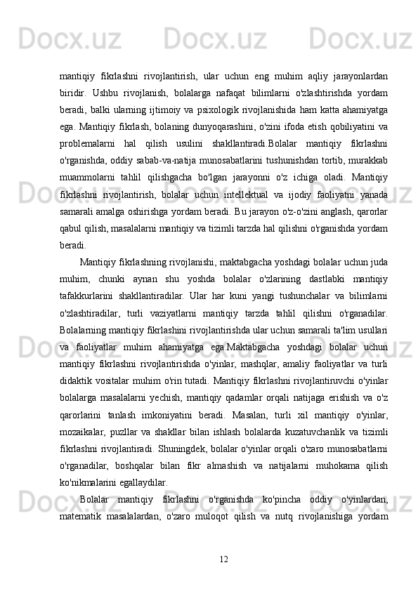 mantiqiy   fikrlashni   rivojlantirish,   ular   uchun   eng   muhim   aqliy   jarayonlardan
biridir.   Ushbu   rivojlanish,   bolalarga   nafaqat   bilimlarni   o'zlashtirishda   yordam
beradi,  balki   ularning  ijtimoiy  va  psixologik  rivojlanishida  ham  katta  ahamiyatga
ega.  Mantiqiy  fikrlash,  bolaning dunyoqarashini,  o'zini   ifoda  etish  qobiliyatini  va
problemalarni   hal   qilish   usulini   shakllantiradi.Bolalar   mantiqiy   fikrlashni
o'rganishda, oddiy sabab-va-natija munosabatlarini  tushunishdan tortib, murakkab
muammolarni   tahlil   qilishgacha   bo'lgan   jarayonni   o'z   ichiga   oladi.   Mantiqiy
fikrlashni   rivojlantirish,   bolalar   uchun   intellektual   va   ijodiy   faoliyatni   yanada
samarali amalga oshirishga yordam beradi. Bu jarayon o'z-o'zini anglash, qarorlar
qabul qilish, masalalarni mantiqiy va tizimli tarzda hal qilishni o'rganishda yordam
beradi.
Mantiqiy fikrlashning rivojlanishi, maktabgacha yoshdagi bolalar uchun juda
muhim,   chunki   aynan   shu   yoshda   bolalar   o'zlarining   dastlabki   mantiqiy
tafakkurlarini   shakllantiradilar.   Ular   har   kuni   yangi   tushunchalar   va   bilimlarni
o'zlashtiradilar,   turli   vaziyatlarni   mantiqiy   tarzda   tahlil   qilishni   o'rganadilar.
Bolalarning mantiqiy fikrlashini rivojlantirishda ular uchun samarali ta'lim usullari
va   faoliyatlar   muhim   ahamiyatga   ega.Maktabgacha   yoshdagi   bolalar   uchun
mantiqiy   fikrlashni   rivojlantirishda   o'yinlar,   mashqlar,   amaliy   faoliyatlar   va   turli
didaktik vositalar  muhim  o'rin tutadi. Mantiqiy  fikrlashni  rivojlantiruvchi  o'yinlar
bolalarga   masalalarni   yechish,   mantiqiy   qadamlar   orqali   natijaga   erishish   va   o'z
qarorlarini   tanlash   imkoniyatini   beradi.   Masalan,   turli   xil   mantiqiy   o'yinlar,
mozaikalar,   puzllar   va   shakllar   bilan   ishlash   bolalarda   kuzatuvchanlik   va   tizimli
fikrlashni rivojlantiradi. Shuningdek, bolalar o'yinlar orqali o'zaro munosabatlarni
o'rganadilar,   boshqalar   bilan   fikr   almashish   va   natijalarni   muhokama   qilish
ko'nikmalarini egallaydilar.
Bolalar   mantiqiy   fikrlashni   o'rganishda   ko'pincha   oddiy   o'yinlardan,
matematik   masalalardan,   o'zaro   muloqot   qilish   va   nutq   rivojlanishiga   yordam
12 