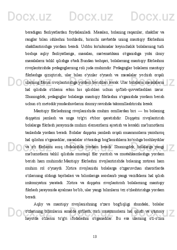 beradigan   faoliyatlardan   foydalaniladi.   Masalan,   bolaning   raqamlar,   shakllar   va
ranglar   bilan   ishlashni   boshlashi,   birinchi   navbatda   uning   mantiqiy   fikrlashini
shakllantirishga   yordam   beradi.   Ushbu   ko'nikmalar   keyinchalik   bolalarning   turli
boshqa   aqliy   faoliyatlariga,   masalan,   matematikani   o'rganishga   yoki   ilmiy
masalalarni tahlil qilishga o'tadi.Bundan tashqari, bolalarning mantiqiy fikrlashini
rivojlantirishda pedagoglarning roli juda muhimdir. Pedagoglar bolalarni mantiqiy
fikrlashga   qiziqtirish,   ular   bilan   o'yinlar   o'ynash   va   masalalar   yechish   orqali
ularning fikrini rivojlantirishga yordam berishlari kerak. Ular bolalarni masalalarni
hal   qilishda   o'zlarini   erkin   his   qilishlari   uchun   qo'llab-quvvatlashlari   zarur.
Shuningdek,   pedagoglar   bolalarga   mantiqiy   fikrlashni   o'rganishda   yordam   berish
uchun o'z metodik yondashuvlarini doimiy ravishda takomillashtirishi kerak.
Mantiqiy   fikrlashning   rivojlanishida   muhim   omillardan   biri   —   bu   bolaning
diqqatini   jamlash   va   unga   to'g'ri   e'tibor   qaratishdir.   Diqqatni   rivojlantirish
bolalarga fikrlash jarayonida muhim elementlarni ajratish va kerakli ma'lumotlarni
tanlashda yordam beradi. Bolalar diqqatni jamlash orqali muammolarni yaxshiroq
hal qilishni o'rganadilar, masalalar o'rtasidagi bog'lanishlarni ko'rishga boshlaydilar
va   o'z   fikrlarini   aniq   ifodalashda   yordam   beradi.   Shuningdek,   bolalarga   yangi
ma'lumotlarni   tahlil   qilishda   mustaqil   fikr   yuritish   va   mustahkamlashga   yordam
berish   ham   muhimdir.Mantiqiy   fikrlashni   rivojlantirishda   bolaning   xotirasi   ham
muhim   rol   o'ynaydi.   Xotira   rivojlanishi   bolalarga   o'zgaruvchan   sharoitlarda
o'zlarining   oldingi   tajribalari   va   bilimlariga   asoslanib   yangi   vazifalarni   hal   qilish
imkoniyatini   yaratadi.   Xotira   va   diqqatni   rivojlantirish   bolalarning   mantiqiy
fikrlash jarayonida ajralmas bo'lib, ular yangi bilimlarni tez o'zlashtirishga yordam
beradi.
Aqliy   va   mantiqiy   rivojlanishning   o'zaro   bog'liqligi   shundaki,   bolalar
o'zlarining   bilimlarini   amalda   qo'llash,   turli   muammolarni   hal   qilish   va   ijtimoiy
hayotda   o'zlarini   to'g'ri   ifodalashni   o'rganadilar.   Bu   esa   ularning   o'z-o'zini
13 