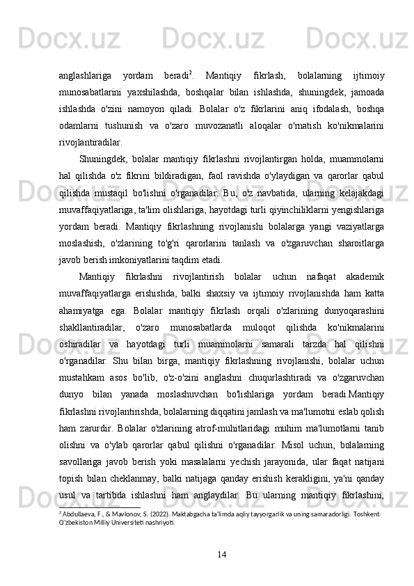 anglashlariga   yordam   beradi 2
.   Mantiqiy   fikrlash,   bolalarning   ijtimoiy
munosabatlarini   yaxshilashda,   boshqalar   bilan   ishlashda,   shuningdek,   jamoada
ishlashda   o'zini   namoyon   qiladi.   Bolalar   o'z   fikrlarini   aniq   ifodalash,   boshqa
odamlarni   tushunish   va   o'zaro   muvozanatli   aloqalar   o'rnatish   ko'nikmalarini
rivojlantiradilar.
Shuningdek,   bolalar   mantiqiy   fikrlashni   rivojlantirgan   holda,   muammolarni
hal   qilishda   o'z   fikrini   bildiradigan,   faol   ravishda   o'ylaydigan   va   qarorlar   qabul
qilishda   mustaqil   bo'lishni   o'rganadilar.   Bu,   o'z   navbatida,   ularning   kelajakdagi
muvaffaqiyatlariga, ta'lim olishlariga, hayotdagi turli qiyinchiliklarni yengishlariga
yordam   beradi.   Mantiqiy   fikrlashning   rivojlanishi   bolalarga   yangi   vaziyatlarga
moslashish,   o'zlarining   to'g'ri   qarorlarini   tanlash   va   o'zgaruvchan   sharoitlarga
javob berish imkoniyatlarini taqdim etadi.
Mantiqiy   fikrlashni   rivojlantirish   bolalar   uchun   nafaqat   akademik
muvaffaqiyatlarga   erishishda,   balki   shaxsiy   va   ijtimoiy   rivojlanishda   ham   katta
ahamiyatga   ega.   Bolalar   mantiqiy   fikrlash   orqali   o'zlarining   dunyoqarashini
shakllantiradilar,   o'zaro   munosabatlarda   muloqot   qilishda   ko'nikmalarini
oshiradilar   va   hayotdagi   turli   muammolarni   samarali   tarzda   hal   qilishni
o'rganadilar.   Shu   bilan   birga,   mantiqiy   fikrlashning   rivojlanishi,   bolalar   uchun
mustahkam   asos   bo'lib,   o'z-o'zini   anglashni   chuqurlashtiradi   va   o'zgaruvchan
dunyo   bilan   yanada   moslashuvchan   bo'lishlariga   yordam   beradi.Mantiqiy
fikrlashni rivojlantirishda, bolalarning diqqatini jamlash va ma'lumotni eslab qolish
ham   zarurdir.   Bolalar   o'zlarining   atrof-muhitlaridagi   muhim   ma'lumotlarni   tanib
olishni   va   o'ylab   qarorlar   qabul   qilishni   o'rganadilar.   Misol   uchun,   bolalarning
savollariga   javob   berish   yoki   masalalarni   yechish   jarayonida,   ular   faqat   natijani
topish   bilan   cheklanmay,   balki   natijaga   qanday   erishish   kerakligini,   ya'ni   qanday
usul   va   tartibda   ishlashni   ham   anglaydilar.   Bu   ularning   mantiqiy   fikrlashini,
2
 Abdullaeva, F., & Mavlonov, S. (2022). Maktabgacha ta'limda aqliy tayyorgarlik va uning samaradorligi.  Toshkent: 
O‘zbekiston Milliy Universiteti nashriyoti.
14 