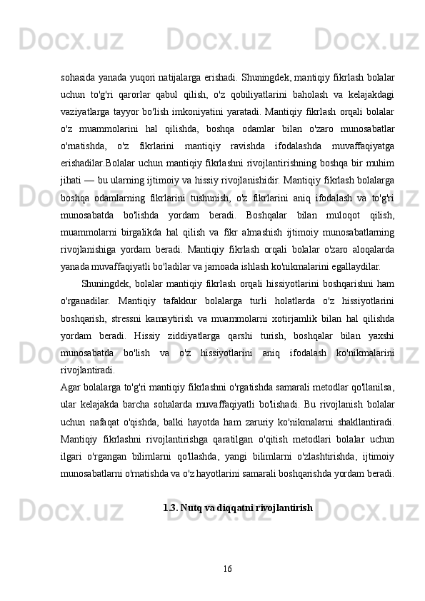 sohasida yanada yuqori natijalarga erishadi. Shuningdek, mantiqiy fikrlash bolalar
uchun   to'g'ri   qarorlar   qabul   qilish,   o'z   qobiliyatlarini   baholash   va   kelajakdagi
vaziyatlarga   tayyor   bo'lish   imkoniyatini   yaratadi.   Mantiqiy   fikrlash   orqali   bolalar
o'z   muammolarini   hal   qilishda,   boshqa   odamlar   bilan   o'zaro   munosabatlar
o'rnatishda,   o'z   fikrlarini   mantiqiy   ravishda   ifodalashda   muvaffaqiyatga
erishadilar.Bolalar  uchun mantiqiy fikrlashni  rivojlantirishning boshqa bir muhim
jihati — bu ularning ijtimoiy va hissiy rivojlanishidir. Mantiqiy fikrlash bolalarga
boshqa   odamlarning   fikrlarini   tushunish,   o'z   fikrlarini   aniq   ifodalash   va   to'g'ri
munosabatda   bo'lishda   yordam   beradi.   Boshqalar   bilan   muloqot   qilish,
muammolarni   birgalikda   hal   qilish   va   fikr   almashish   ijtimoiy   munosabatlarning
rivojlanishiga   yordam   beradi.   Mantiqiy   fikrlash   orqali   bolalar   o'zaro   aloqalarda
yanada muvaffaqiyatli bo'ladilar va jamoada ishlash ko'nikmalarini egallaydilar.
Shuningdek,   bolalar   mantiqiy   fikrlash   orqali   hissiyotlarini   boshqarishni   ham
o'rganadilar.   Mantiqiy   tafakkur   bolalarga   turli   holatlarda   o'z   hissiyotlarini
boshqarish,   stressni   kamaytirish   va   muammolarni   xotirjamlik   bilan   hal   qilishda
yordam   beradi.   Hissiy   ziddiyatlarga   qarshi   turish,   boshqalar   bilan   yaxshi
munosabatda   bo'lish   va   o'z   hissiyotlarini   aniq   ifodalash   ko'nikmalarini
rivojlantiradi.
Agar bolalarga to'g'ri mantiqiy fikrlashni o'rgatishda samarali metodlar qo'llanilsa,
ular   kelajakda   barcha   sohalarda   muvaffaqiyatli   bo'lishadi.   Bu   rivojlanish   bolalar
uchun   nafaqat   o'qishda,   balki   hayotda   ham   zaruriy   ko'nikmalarni   shakllantiradi.
Mantiqiy   fikrlashni   rivojlantirishga   qaratilgan   o'qitish   metodlari   bolalar   uchun
ilgari   o'rgangan   bilimlarni   qo'llashda,   yangi   bilimlarni   o'zlashtirishda,   ijtimoiy
munosabatlarni o'rnatishda va o'z hayotlarini samarali boshqarishda yordam beradi.
1.3. Nutq va diqqatni rivojlantirish
16 