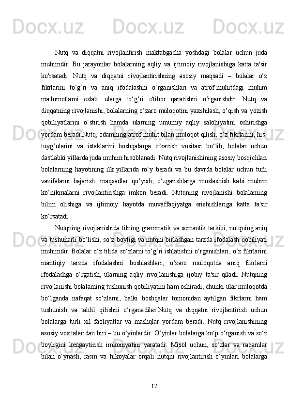 Nutq   va   diqqatni   rivojlantirish   maktabgacha   yoshdagi   bolalar   uchun   juda
muhimdir.   Bu   jarayonlar   bolalarning   aqliy   va   ijtimoiy   rivojlanishiga   katta   ta'sir
ko'rsatadi.   Nutq   va   diqqatni   rivojlantirishning   asosiy   maqsadi   –   bolalar   o‘z
fikrlarini   to‘g‘ri   va   aniq   ifodalashni   o‘rganishlari   va   atrof-muhitdagi   muhim
ma'lumotlarni   eslab,   ularga   to‘g‘ri   e'tibor   qaratishni   o‘rganishdir.   Nutq   va
diqqatning rivojlanishi, bolalarning o‘zaro muloqotini yaxshilash, o‘qish va yozish
qobiliyatlarini   o‘stirish   hamda   ularning   umumiy   aqliy   salohiyatini   oshirishga
yordam beradi.Nutq, odamning atrof-muhit bilan muloqot qilish, o‘z fikrlarini, his-
tuyg‘ularini   va   istaklarini   boshqalarga   etkazish   vositasi   bo‘lib,   bolalar   uchun
dastlabki yillarda juda muhim hisoblanadi. Nutq rivojlanishining asosiy bosqichlari
bolalarning   hayotining   ilk   yillarida   ro‘y   beradi   va   bu   davrda   bolalar   uchun   turli
vazifalarni   bajarish,   maqsadlar   qo‘yish,   o‘zgarishlarga   moslashish   kabi   muhim
ko‘nikmalarni   rivojlantirishga   imkon   beradi.   Nutqning   rivojlanishi   bolalarning
bilim   olishiga   va   ijtimoiy   hayotda   muvaffaqiyatga   erishishlariga   katta   ta'sir
ko‘rsatadi.
Nutqning rivojlanishida tilning grammatik va semantik tarkibi, nutqning aniq
va tushunarli bo‘lishi, so‘z boyligi va nutqni birlashgan tarzda ifodalash qobiliyati
muhimdir. Bolalar o‘z tilida so‘zlarni to‘g‘ri ishlatishni o‘rganishlari, o‘z fikrlarini
mantiqiy   tarzda   ifodalashni   boshlashlari,   o‘zaro   muloqotda   aniq   fikrlarni
ifodalashga   o‘rgatish,   ularning   aqliy   rivojlanishiga   ijobiy   ta'sir   qiladi.   Nutqning
rivojlanishi bolalarning tushunish qobiliyatini ham oshiradi, chunki ular muloqotda
bo‘lganda   nafaqat   so‘zlarni,   balki   boshqalar   tomonidan   aytilgan   fikrlarni   ham
tushunish   va   tahlil   qilishni   o‘rganadilar.Nutq   va   diqqatni   rivojlantirish   uchun
bolalarga   turli   xil   faoliyatlar   va   mashqlar   yordam   beradi.   Nutq   rivojlanishining
asosiy vositalaridan biri – bu o‘yinlardir. O‘yinlar bolalarga ko‘p o‘rganish va so‘z
boyligini   kengaytirish   imkoniyatini   yaratadi.   Misol   uchun,   so‘zlar   va   raqamlar
bilan   o‘ynash,   rasm   va   hikoyalar   orqali   nutqni   rivojlantirish   o‘yinlari   bolalarga
17