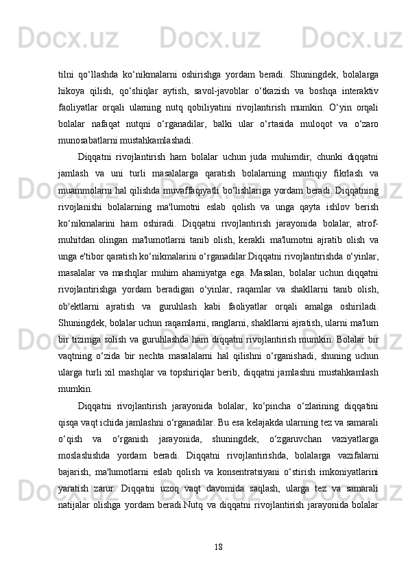 tilni   qo‘llashda   ko‘nikmalarni   oshirishga   yordam   beradi.   Shuningdek,   bolalarga
hikoya   qilish,   qo‘shiqlar   aytish,   savol-javoblar   o‘tkazish   va   boshqa   interaktiv
faoliyatlar   orqali   ularning   nutq   qobiliyatini   rivojlantirish   mumkin.   O‘yin   orqali
bolalar   nafaqat   nutqni   o‘rganadilar,   balki   ular   o‘rtasida   muloqot   va   o‘zaro
munosabatlarni mustahkamlashadi.
Diqqatni   rivojlantirish   ham   bolalar   uchun   juda   muhimdir,   chunki   diqqatni
jamlash   va   uni   turli   masalalarga   qaratish   bolalarning   mantiqiy   fikrlash   va
muammolarni hal qilishda muvaffaqiyatli bo‘lishlariga yordam beradi. Diqqatning
rivojlanishi   bolalarning   ma'lumotni   eslab   qolish   va   unga   qayta   ishlov   berish
ko‘nikmalarini   ham   oshiradi.   Diqqatni   rivojlantirish   jarayonida   bolalar,   atrof-
muhitdan   olingan   ma'lumotlarni   tanib   olish,   kerakli   ma'lumotni   ajratib   olish   va
unga e'tibor qaratish ko‘nikmalarini o‘rganadilar.Diqqatni rivojlantirishda o‘yinlar,
masalalar   va   mashqlar   muhim   ahamiyatga   ega.   Masalan,   bolalar   uchun   diqqatni
rivojlantirishga   yordam   beradigan   o‘yinlar,   raqamlar   va   shakllarni   tanib   olish,
ob'ektlarni   ajratish   va   guruhlash   kabi   faoliyatlar   orqali   amalga   oshiriladi.
Shuningdek, bolalar uchun raqamlarni, ranglarni, shakllarni ajratish, ularni ma'lum
bir tizimga solish va guruhlashda ham diqqatni rivojlantirish mumkin. Bolalar bir
vaqtning   o‘zida   bir   nechta   masalalarni   hal   qilishni   o‘rganishadi,   shuning   uchun
ularga   turli   xil   mashqlar   va   topshiriqlar   berib,   diqqatni   jamlashni   mustahkamlash
mumkin.
Diqqatni   rivojlantirish   jarayonida   bolalar,   ko‘pincha   o‘zlarining   diqqatini
qisqa vaqt ichida jamlashni o‘rganadilar. Bu esa kelajakda ularning tez va samarali
o‘qish   va   o‘rganish   jarayonida,   shuningdek,   o‘zgaruvchan   vaziyatlarga
moslashishda   yordam   beradi.   Diqqatni   rivojlantirishda,   bolalarga   vazifalarni
bajarish,   ma'lumotlarni   eslab   qolish   va   konsentratsiyani   o‘stirish   imkoniyatlarini
yaratish   zarur.   Diqqatni   uzoq   vaqt   davomida   saqlash,   ularga   tez   va   samarali
natijalar   olishga   yordam   beradi.Nutq   va   diqqatni   rivojlantirish   jarayonida   bolalar
18 
