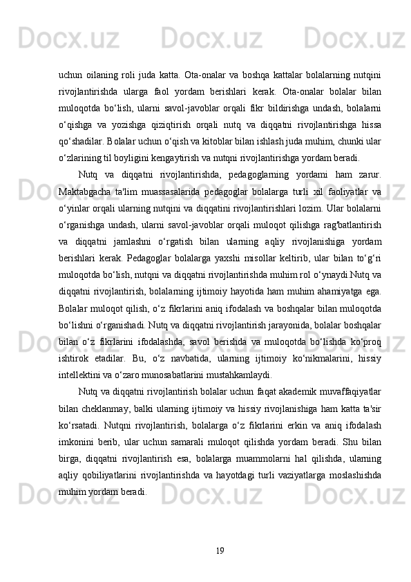 uchun   oilaning   roli   juda   katta.   Ota-onalar   va   boshqa   kattalar   bolalarning   nutqini
rivojlantirishda   ularga   faol   yordam   berishlari   kerak.   Ota-onalar   bolalar   bilan
muloqotda   bo‘lish,   ularni   savol-javoblar   orqali   fikr   bildirishga   undash,   bolalarni
o‘qishga   va   yozishga   qiziqtirish   orqali   nutq   va   diqqatni   rivojlantirishga   hissa
qo‘shadilar. Bolalar uchun o‘qish va kitoblar bilan ishlash juda muhim, chunki ular
o‘zlarining til boyligini kengaytirish va nutqni rivojlantirishga yordam beradi.
Nutq   va   diqqatni   rivojlantirishda,   pedagoglarning   yordami   ham   zarur.
Maktabgacha   ta'lim   muassasalarida   pedagoglar   bolalarga   turli   xil   faoliyatlar   va
o‘yinlar orqali ularning nutqini va diqqatini rivojlantirishlari lozim. Ular bolalarni
o‘rganishga   undash,   ularni   savol-javoblar   orqali   muloqot   qilishga   rag'batlantirish
va   diqqatni   jamlashni   o‘rgatish   bilan   ularning   aqliy   rivojlanishiga   yordam
berishlari   kerak.   Pedagoglar   bolalarga   yaxshi   misollar   keltirib,   ular   bilan   to‘g‘ri
muloqotda bo‘lish, nutqni va diqqatni rivojlantirishda muhim rol o‘ynaydi.Nutq va
diqqatni rivojlantirish, bolalarning ijtimoiy hayotida ham  muhim  ahamiyatga ega.
Bolalar muloqot qilish, o‘z fikrlarini aniq ifodalash va boshqalar bilan muloqotda
bo‘lishni o‘rganishadi. Nutq va diqqatni rivojlantirish jarayonida, bolalar boshqalar
bilan   o‘z   fikrlarini   ifodalashda,   savol   berishda   va   muloqotda   bo‘lishda   ko‘proq
ishtirok   etadilar.   Bu,   o‘z   navbatida,   ularning   ijtimoiy   ko‘nikmalarini,   hissiy
intellektini va o‘zaro munosabatlarini mustahkamlaydi.
Nutq va diqqatni rivojlantirish bolalar uchun faqat akademik muvaffaqiyatlar
bilan cheklanmay, balki  ularning ijtimoiy va hissiy  rivojlanishiga ham  katta ta'sir
ko‘rsatadi.   Nutqni   rivojlantirish,   bolalarga   o‘z   fikrlarini   erkin   va   aniq   ifodalash
imkonini   berib,   ular   uchun   samarali   muloqot   qilishda   yordam   beradi.   Shu   bilan
birga,   diqqatni   rivojlantirish   esa,   bolalarga   muammolarni   hal   qilishda,   ularning
aqliy   qobiliyatlarini   rivojlantirishda   va   hayotdagi   turli   vaziyatlarga   moslashishda
muhim yordam beradi.
19 