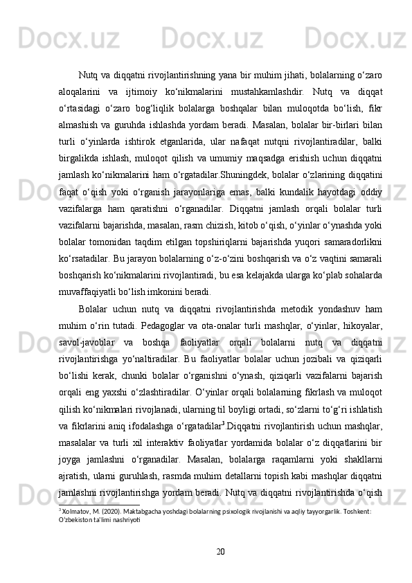 Nutq va diqqatni rivojlantirishning yana bir muhim jihati, bolalarning o‘zaro
aloqalarini   va   ijtimoiy   ko‘nikmalarini   mustahkamlashdir.   Nutq   va   diqqat
o‘rtasidagi   o‘zaro   bog‘liqlik   bolalarga   boshqalar   bilan   muloqotda   bo‘lish,   fikr
almashish   va   guruhda   ishlashda   yordam   beradi.   Masalan,   bolalar   bir-birlari   bilan
turli   o‘yinlarda   ishtirok   etganlarida,   ular   nafaqat   nutqni   rivojlantiradilar,   balki
birgalikda   ishlash,   muloqot   qilish   va   umumiy   maqsadga   erishish   uchun   diqqatni
jamlash ko‘nikmalarini ham o‘rgatadilar.Shuningdek, bolalar o‘zlarining diqqatini
faqat   o‘qish   yoki   o‘rganish   jarayonlariga   emas,   balki   kundalik   hayotdagi   oddiy
vazifalarga   ham   qaratishni   o‘rganadilar.   Diqqatni   jamlash   orqali   bolalar   turli
vazifalarni bajarishda, masalan, rasm chizish, kitob o‘qish, o‘yinlar o‘ynashda yoki
bolalar   tomonidan   taqdim   etilgan   topshiriqlarni   bajarishda   yuqori   samaradorlikni
ko‘rsatadilar. Bu jarayon bolalarning o‘z-o‘zini boshqarish va o‘z vaqtini samarali
boshqarish ko‘nikmalarini rivojlantiradi, bu esa kelajakda ularga ko‘plab sohalarda
muvaffaqiyatli bo‘lish imkonini beradi.
Bolalar   uchun   nutq   va   diqqatni   rivojlantirishda   metodik   yondashuv   ham
muhim   o‘rin   tutadi.   Pedagoglar   va   ota-onalar   turli   mashqlar,   o‘yinlar,   hikoyalar,
savol-javoblar   va   boshqa   faoliyatlar   orqali   bolalarni   nutq   va   diqqatni
rivojlantirishga   yo‘naltiradilar.   Bu   faoliyatlar   bolalar   uchun   jozibali   va   qiziqarli
bo‘lishi   kerak,   chunki   bolalar   o‘rganishni   o‘ynash,   qiziqarli   vazifalarni   bajarish
orqali  eng yaxshi  o‘zlashtiradilar. O‘yinlar orqali  bolalarning fikrlash va muloqot
qilish ko‘nikmalari rivojlanadi, ularning til boyligi ortadi, so‘zlarni to‘g‘ri ishlatish
va fikrlarini aniq ifodalashga o‘rgatadilar 3
.Diqqatni rivojlantirish uchun mashqlar,
masalalar   va   turli   xil   interaktiv   faoliyatlar   yordamida   bolalar   o‘z   diqqatlarini   bir
joyga   jamlashni   o‘rganadilar.   Masalan,   bolalarga   raqamlarni   yoki   shakllarni
ajratish, ularni guruhlash, rasmda muhim detallarni topish kabi mashqlar diqqatni
jamlashni  rivojlantirishga yordam  beradi. Nutq va diqqatni  rivojlantirishda o‘qish
3
 Xolmatov, M. (2020). Maktabgacha yoshdagi bolalarning psixologik rivojlanishi va aqliy tayyorgarlik.  Toshkent: 
O‘zbekiston ta'limi nashriyoti
20 