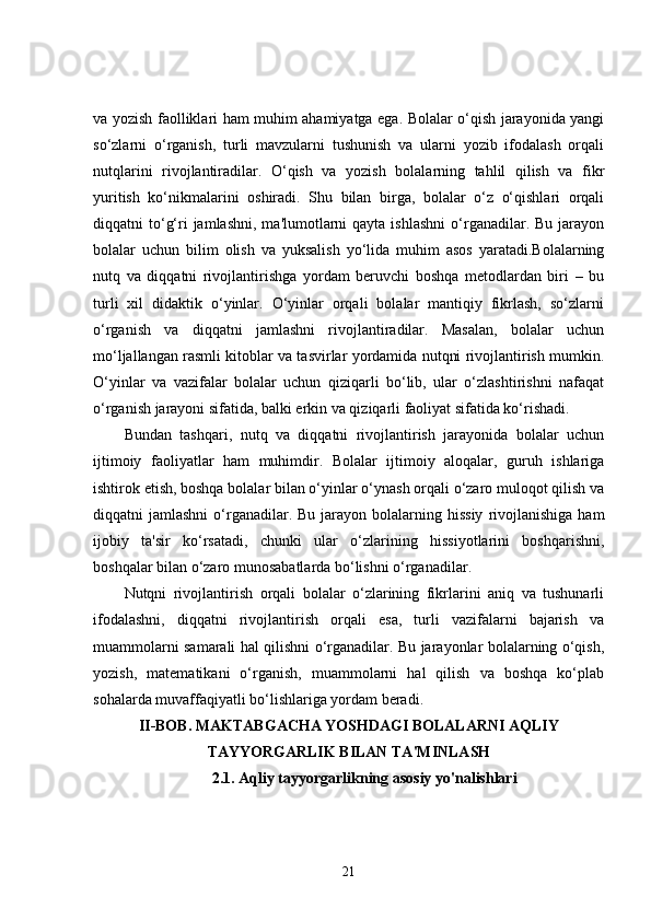 va yozish faolliklari ham muhim ahamiyatga ega. Bolalar o‘qish jarayonida yangi
so‘zlarni   o‘rganish,   turli   mavzularni   tushunish   va   ularni   yozib   ifodalash   orqali
nutqlarini   rivojlantiradilar.   O‘qish   va   yozish   bolalarning   tahlil   qilish   va   fikr
yuritish   ko‘nikmalarini   oshiradi.   Shu   bilan   birga,   bolalar   o‘z   o‘qishlari   orqali
diqqatni  to‘g‘ri  jamlashni,  ma'lumotlarni  qayta  ishlashni   o‘rganadilar. Bu  jarayon
bolalar   uchun   bilim   olish   va   yuksalish   yo‘lida   muhim   asos   yaratadi.Bolalarning
nutq   va   diqqatni   rivojlantirishga   yordam   beruvchi   boshqa   metodlardan   biri   –   bu
turli   xil   didaktik   o‘yinlar.   O‘yinlar   orqali   bolalar   mantiqiy   fikrlash,   so‘zlarni
o‘rganish   va   diqqatni   jamlashni   rivojlantiradilar.   Masalan,   bolalar   uchun
mo‘ljallangan rasmli kitoblar va tasvirlar yordamida nutqni rivojlantirish mumkin.
O‘yinlar   va   vazifalar   bolalar   uchun   qiziqarli   bo‘lib,   ular   o‘zlashtirishni   nafaqat
o‘rganish jarayoni sifatida, balki erkin va qiziqarli faoliyat sifatida ko‘rishadi.
Bundan   tashqari,   nutq   va   diqqatni   rivojlantirish   jarayonida   bolalar   uchun
ijtimoiy   faoliyatlar   ham   muhimdir.   Bolalar   ijtimoiy   aloqalar,   guruh   ishlariga
ishtirok etish, boshqa bolalar bilan o‘yinlar o‘ynash orqali o‘zaro muloqot qilish va
diqqatni  jamlashni  o‘rganadilar.  Bu  jarayon  bolalarning hissiy   rivojlanishiga  ham
ijobiy   ta'sir   ko‘rsatadi,   chunki   ular   o‘zlarining   hissiyotlarini   boshqarishni,
boshqalar bilan o‘zaro munosabatlarda bo‘lishni o‘rganadilar.
Nutqni   rivojlantirish   orqali   bolalar   o‘zlarining   fikrlarini   aniq   va   tushunarli
ifodalashni,   diqqatni   rivojlantirish   orqali   esa,   turli   vazifalarni   bajarish   va
muammolarni samarali hal qilishni o‘rganadilar. Bu jarayonlar bolalarning o‘qish,
yozish,   matematikani   o‘rganish,   muammolarni   hal   qilish   va   boshqa   ko‘plab
sohalarda muvaffaqiyatli bo‘lishlariga yordam beradi.
II-BOB.   MAKTABGACHA YOSHDAGI BOLALARNI AQLIY
TAYYORGARLIK BILAN TA'MINLASH
2.1. Aqliy tayyorgarlikning asosiy yo'nalishlari
21 