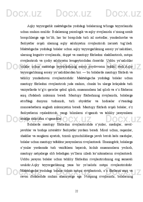 Aqliy   tayyorgarlik   maktabgacha   yoshdagi   bolalarning   ta'limga   tayyorlanishi
uchun muhim omildir. Bolalarning psixologik va aqliy rivojlanishi o‘zining nozik
bosqichlariga   ega   bo‘lib,   har   bir   bosqichda   turli   xil   metodlar,   yondashuvlar   va
faoliyatlar   orqali   ularning   aqliy   salohiyatini   rivojlantirish   zarurati   tug‘iladi.
Maktabgacha   yoshdagi   bolalar   uchun   aqliy   tayyorgarlikning   asosiy   yo‘nalishlari,
ularning   kognitiv  rivojlanishi,   diqqat   va   mantiqiy   fikrlashni   shakllantirish,   nutqni
rivojlantirish   va   ijodiy   salohiyatni   kengaytirishdan   iboratdir.   Ushbu   yo‘nalishlar
bolalar   uchun   maktabga   tayyorlashning   asosiy   poydevorini   tashkil   etadi.Aqliy
tayyorgarlikning asosiy  yo‘nalishlaridan biri — bu bolalarda mantiqiy fikrlash va
tahliliy   yondashuvni   rivojlantirishdir.   Maktabgacha   yoshdagi   bolalar   uchun
mantiqiy   fikrlashni   rivojlantirish   juda   muhim,   chunki   bu   ularga   kelajakda   turli
vaziyatlarda to‘g‘ri qarorlar qabul qilish, muammolarni hal qilish va o‘z fikrlarini
aniq   ifodalash   imkonini   beradi.   Mantiqiy   fikrlashning   rivojlanishi,   bolalarga
atrofdagi   dunyoni   tushunish,   turli   obyektlar   va   hodisalar   o‘rtasidagi
munosabatlarni   anglash   imkoniyatini   beradi.   Mantiqiy   fikrlash   orqali   bolalar,   o‘z
faoliyatlarini   rejalashtirish,   yangi   bilimlarni   o‘rganish   va   tahliliy   jarayonlarni
amalga oshirishni o‘rganadilar.
Bolalarda   mantiqiy   fikrlashni   rivojlantirishda   o‘yinlar,   mashqlar,   savol-
javoblar   va   boshqa   interaktiv   faoliyatlar   yordam   beradi.   Misol   uchun,   raqamlar,
shakllar   va  ranglarni   ajratish,   tizimli   qiyinchiliklarga   javob   berish   kabi   mashqlar,
bolalar uchun mantiqiy tafakkur jarayonlarini rivojlantiradi. Shuningdek, bolalarga
o‘yinlar   yordamida   turli   vazifalarni   bajarish,   kichik   muammolarni   yechish,
mantiqiy   natijalarga   olib   keladigan   yo‘llarni   izlash   ko‘nikmalarini   rivojlantiradi.
Ushbu   jarayon   bolalar   uchun   tahliliy   fikrlashni   rivojlantirishning   eng   samarali
usulidir.Aqliy   tayyorgarlikning   yana   bir   yo‘nalishi   nutqni   rivojlantirishdir.
Maktabgacha   yoshdagi   bolalar   uchun   nutqni   rivojlantirish,   o‘z   fikrlarini   aniq   va
ravon   ifodalashda   muhim   ahamiyatga   ega.   Nutqning   rivojlanishi,   bolalarning
22 
