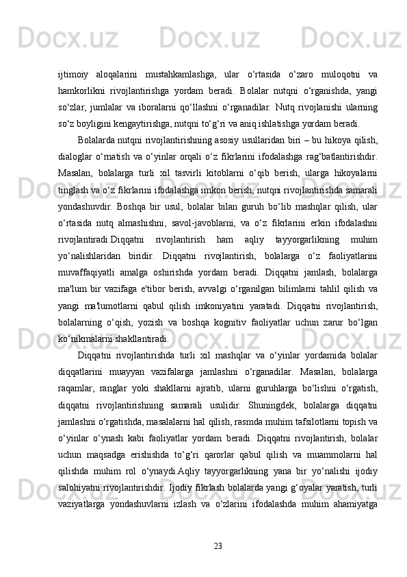 ijtimoiy   aloqalarini   mustahkamlashga,   ular   o‘rtasida   o‘zaro   muloqotni   va
hamkorlikni   rivojlantirishga   yordam   beradi.   Bolalar   nutqni   o‘rganishda,   yangi
so‘zlar,   jumlalar   va   iboralarni   qo‘llashni   o‘rganadilar.   Nutq   rivojlanishi   ularning
so‘z boyligini kengaytirishga, nutqni to‘g‘ri va aniq ishlatishga yordam beradi.
Bolalarda nutqni rivojlantirishning asosiy usullaridan biri – bu hikoya qilish,
dialoglar   o‘rnatish   va   o‘yinlar   orqali   o‘z   fikrlarini   ifodalashga   rag‘batlantirishdir.
Masalan,   bolalarga   turli   xil   tasvirli   kitoblarni   o‘qib   berish,   ularga   hikoyalarni
tinglash va o‘z fikrlarini ifodalashga imkon berish, nutqni rivojlantirishda samarali
yondashuvdir.   Boshqa   bir   usul,   bolalar   bilan   guruh   bo‘lib   mashqlar   qilish,   ular
o‘rtasida   nutq   almashishni,   savol-javoblarni,   va   o‘z   fikrlarini   erkin   ifodalashni
rivojlantiradi.Diqqatni   rivojlantirish   ham   aqliy   tayyorgarlikning   muhim
yo‘nalishlaridan   biridir.   Diqqatni   rivojlantirish,   bolalarga   o‘z   faoliyatlarini
muvaffaqiyatli   amalga   oshirishda   yordam   beradi.   Diqqatni   jamlash,   bolalarga
ma'lum   bir   vazifaga   e'tibor   berish,   avvalgi   o‘rganilgan   bilimlarni   tahlil   qilish   va
yangi   ma'lumotlarni   qabul   qilish   imkoniyatini   yaratadi.   Diqqatni   rivojlantirish,
bolalarning   o‘qish,   yozish   va   boshqa   kognitiv   faoliyatlar   uchun   zarur   bo‘lgan
ko‘nikmalarni shakllantiradi.
Diqqatni   rivojlantirishda   turli   xil   mashqlar   va   o‘yinlar   yordamida   bolalar
diqqatlarini   muayyan   vazifalarga   jamlashni   o‘rganadilar.   Masalan,   bolalarga
raqamlar,   ranglar   yoki   shakllarni   ajratib,   ularni   guruhlarga   bo‘lishni   o‘rgatish,
diqqatni   rivojlantirishning   samarali   usulidir.   Shuningdek,   bolalarga   diqqatni
jamlashni o‘rgatishda, masalalarni hal qilish, rasmda muhim tafsilotlarni topish va
o‘yinlar   o‘ynash   kabi   faoliyatlar   yordam   beradi.   Diqqatni   rivojlantirish,   bolalar
uchun   maqsadga   erishishda   to‘g‘ri   qarorlar   qabul   qilish   va   muammolarni   hal
qilishda   muhim   rol   o‘ynaydi.Aqliy   tayyorgarlikning   yana   bir   yo‘nalishi   ijodiy
salohiyatni rivojlantirishdir. Ijodiy fikrlash bolalarda yangi g‘oyalar yaratish, turli
vaziyatlarga   yondashuvlarni   izlash   va   o‘zlarini   ifodalashda   muhim   ahamiyatga
23 