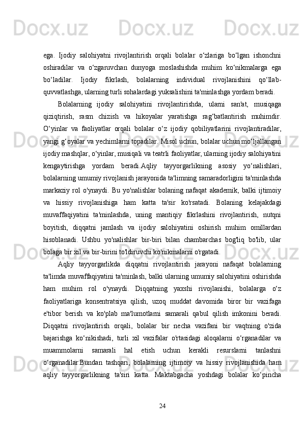 ega.   Ijodiy   salohiyatni   rivojlantirish   orqali   bolalar   o‘zlariga   bo‘lgan   ishonchni
oshiradilar   va   o‘zgaruvchan   dunyoga   moslashishda   muhim   ko‘nikmalarga   ega
bo‘ladilar.   Ijodiy   fikrlash,   bolalarning   individual   rivojlanishini   qo‘llab-
quvvatlashga, ularning turli sohalardagi yuksalishini ta'minlashga yordam beradi.
Bolalarning   ijodiy   salohiyatini   rivojlantirishda,   ularni   san'at,   musiqaga
qiziqtirish,   rasm   chizish   va   hikoyalar   yaratishga   rag‘batlantirish   muhimdir.
O‘yinlar   va   faoliyatlar   orqali   bolalar   o‘z   ijodiy   qobiliyatlarini   rivojlantiradilar,
yangi g‘oyalar va yechimlarni topadilar. Misol uchun, bolalar uchun mo‘ljallangan
ijodiy mashqlar, o‘yinlar, musiqali va teatrli faoliyatlar, ularning ijodiy salohiyatini
kengaytirishga   yordam   beradi.Aqliy   tayyorgarlikning   asosiy   yo‘nalishlari,
bolalarning umumiy rivojlanish jarayonida ta'limning samaradorligini ta'minlashda
markaziy   rol   o'ynaydi.   Bu   yo'nalishlar   bolaning   nafaqat   akademik,   balki   ijtimoiy
va   hissiy   rivojlanishiga   ham   katta   ta'sir   ko'rsatadi.   Bolaning   kelajakdagi
muvaffaqiyatini   ta'minlashda,   uning   mantiqiy   fikrlashini   rivojlantirish,   nutqni
boyitish,   diqqatni   jamlash   va   ijodiy   salohiyatini   oshirish   muhim   omillardan
hisoblanadi.   Ushbu   yo'nalishlar   bir-biri   bilan   chambarchas   bog'liq   bo'lib,   ular
bolaga bir xil va bir-birini to'ldiruvchi ko'nikmalarni o'rgatadi.
Aqliy   tayyorgarlikda   diqqatni   rivojlantirish   jarayoni   nafaqat   bolalarning
ta'limda muvaffaqiyatini ta'minlash, balki ularning umumiy salohiyatini oshirishda
ham   muhim   rol   o'ynaydi.   Diqqatning   yaxshi   rivojlanishi,   bolalarga   o‘z
faoliyatlariga   konsentratsiya   qilish,   uzoq   muddat   davomida   biror   bir   vazifaga
e'tibor   berish   va   ko'plab   ma'lumotlarni   samarali   qabul   qilish   imkonini   beradi.
Diqqatni   rivojlantirish   orqali,   bolalar   bir   necha   vazifani   bir   vaqtning   o'zida
bajarishga   ko‘nikishadi,   turli   xil   vazifalar   o'rtasidagi   aloqalarni   o‘rganadilar   va
muammolarni   samarali   hal   etish   uchun   kerakli   resurslarni   tanlashni
o‘rganadilar.Bundan   tashqari,   bolalarning   ijtimoiy   va   hissiy   rivojlanishida   ham
aqliy   tayyorgarlikning   ta'siri   katta.   Maktabgacha   yoshdagi   bolalar   ko‘pincha
24