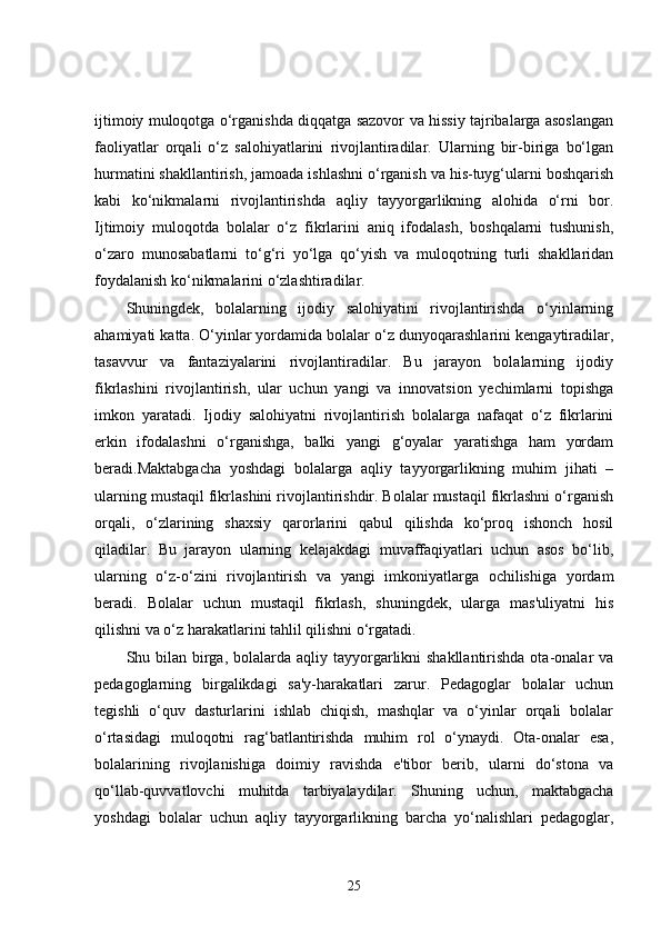 ijtimoiy muloqotga o‘rganishda diqqatga sazovor va hissiy tajribalarga asoslangan
faoliyatlar   orqali   o‘z   salohiyatlarini   rivojlantiradilar.   Ularning   bir-biriga   bo‘lgan
hurmatini shakllantirish, jamoada ishlashni o‘rganish va his-tuyg‘ularni boshqarish
kabi   ko‘nikmalarni   rivojlantirishda   aqliy   tayyorgarlikning   alohida   o‘rni   bor.
Ijtimoiy   muloqotda   bolalar   o‘z   fikrlarini   aniq   ifodalash,   boshqalarni   tushunish,
o‘zaro   munosabatlarni   to‘g‘ri   yo‘lga   qo‘yish   va   muloqotning   turli   shakllaridan
foydalanish ko‘nikmalarini o‘zlashtiradilar.
Shuningdek,   bolalarning   ijodiy   salohiyatini   rivojlantirishda   o‘yinlarning
ahamiyati katta. O‘yinlar yordamida bolalar o‘z dunyoqarashlarini kengaytiradilar,
tasavvur   va   fantaziyalarini   rivojlantiradilar.   Bu   jarayon   bolalarning   ijodiy
fikrlashini   rivojlantirish,   ular   uchun   yangi   va   innovatsion   yechimlarni   topishga
imkon   yaratadi.   Ijodiy   salohiyatni   rivojlantirish   bolalarga   nafaqat   o‘z   fikrlarini
erkin   ifodalashni   o‘rganishga,   balki   yangi   g‘oyalar   yaratishga   ham   yordam
beradi.Maktabgacha   yoshdagi   bolalarga   aqliy   tayyorgarlikning   muhim   jihati   –
ularning mustaqil fikrlashini rivojlantirishdir. Bolalar mustaqil fikrlashni o‘rganish
orqali,   o‘zlarining   shaxsiy   qarorlarini   qabul   qilishda   ko‘proq   ishonch   hosil
qiladilar.   Bu   jarayon   ularning   kelajakdagi   muvaffaqiyatlari   uchun   asos   bo‘lib,
ularning   o‘z-o‘zini   rivojlantirish   va   yangi   imkoniyatlarga   ochilishiga   yordam
beradi.   Bolalar   uchun   mustaqil   fikrlash,   shuningdek,   ularga   mas'uliyatni   his
qilishni va o‘z harakatlarini tahlil qilishni o‘rgatadi.
Shu bilan  birga, bolalarda aqliy tayyorgarlikni  shakllantirishda  ota-onalar  va
pedagoglarning   birgalikdagi   sa'y-harakatlari   zarur.   Pedagoglar   bolalar   uchun
tegishli   o‘quv   dasturlarini   ishlab   chiqish,   mashqlar   va   o‘yinlar   orqali   bolalar
o‘rtasidagi   muloqotni   rag‘batlantirishda   muhim   rol   o‘ynaydi.   Ota-onalar   esa,
bolalarining   rivojlanishiga   doimiy   ravishda   e'tibor   berib,   ularni   do‘stona   va
qo‘llab-quvvatlovchi   muhitda   tarbiyalaydilar.   Shuning   uchun,   maktabgacha
yoshdagi   bolalar   uchun   aqliy   tayyorgarlikning   barcha   yo‘nalishlari   pedagoglar,
25 