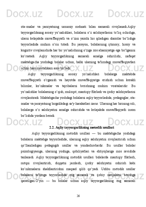 ota-onalar   va   jamiyatning   umumiy   mehnati   bilan   samarali   rivojlanadi.Aqliy
tayyorgarlikning asosiy  yo‘nalishlari, bolalarni  o‘z salohiyatlarini  to‘liq ochishga,
ularni   kelajakda   muvaffaqiyatli   va   o‘zini   yaxshi   his   qiladigan   shaxslar   bo‘lishga
tayyorlashda   muhim   o‘rin   tutadi.   Bu   jarayon,   bolalarning   ijtimoiy,   hissiy   va
kognitiv rivojlanishida har bir yo‘nalishning o‘ziga xos ahamiyatga ega bo‘lganini
ko‘rsatadi.   Aqliy   tayyorgarlikning   samarali   amalga   oshirilishi,   nafaqat
maktabgacha   yoshdagi   bolalar   uchun,   balki   ularning   ta'limdagi   muvaffaqiyatlari
uchun ham mustahkam asos bo‘ladi.
Aqliy   tayyorgarlikning   asosiy   yo‘nalishlari   bolalarga   maktabda
muvaffaqiyatli   o‘rganish   va   hayotda   muvaffaqiyatga   erishish   uchun   kerakli
bilimlar,   ko‘nikmalar   va   tajribalarni   berishning   muhim   vositalaridir.   Bu
yo‘nalishlar bolalarning o‘qish, muloqot, mantiqiy fikrlash va ijodiy salohiyatlarini
rivojlantiradi. Maktabgacha yoshdagi bolalarni aqliy tayyorlashda, pedagoglar, ota-
onalar va jamiyatning birgalikdagi sa'y-harakatlari zarur. Ularning har birining roli,
bolalarga   o‘z   salohiyatini   amalga   oshirishda   va   kelajakda   muvaffaqiyatli   inson
bo‘lishda yordam beradi.
2.2. Aqliy tayyorgarlikning metodik usullari
    Aqliy   tayyorgarlikning   metodik   usullari   —   bu   maktabgacha   yoshdagi
bolalarni   maktabga   tayyorlashda,   ularning   aqliy   salohiyatini   rivojlantirish   uchun
qo‘llaniladigan   pedagogik   usullar   va   yondashuvlardir.   Bu   usullar   bolalar
psixologiyasiga,   ularning   yoshiga,   qobiliyatlari   va   ehtiyojlariga   mos   ravishda
tanlanadi.   Aqliy   tayyorgarlikning   metodik   usullari   bolalarda   mantiqiy   fikrlash,
nutqni   rivojlantirish,   diqqatni   jamlash,   ijodiy   salohiyatni   oshirish   kabi
ko‘nikmalarni   shakllantirishni   maqsad   qilib   qo‘yadi.   Ushbu   metodik   usullar
bolalarni   ta'limga   tayyorlashda   eng   samarali   va   ijobiy   natijalarni   berishga
qaratilgan. O‘yin   —   bu   bolalar   uchun   aqliy   tayyorgarlikning   eng   samarali
26 