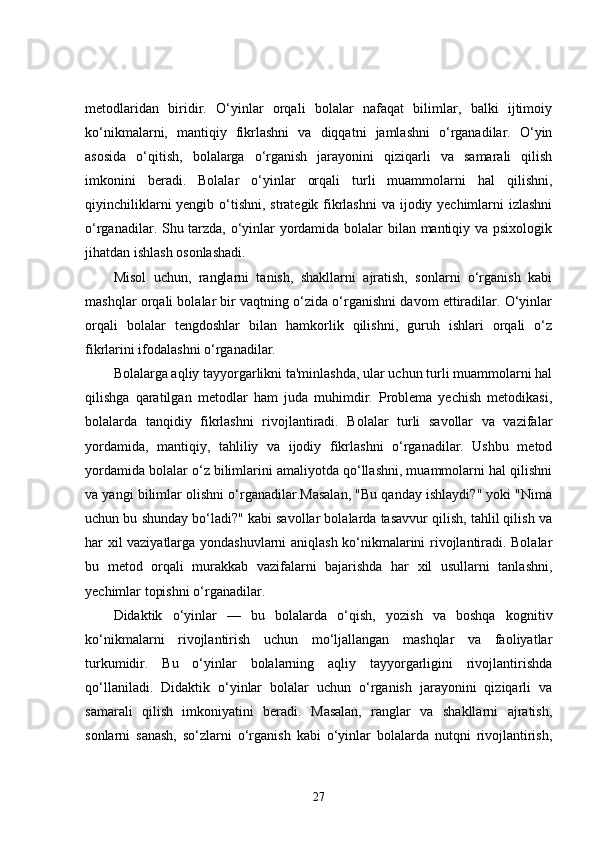 metodlaridan   biridir.   O‘yinlar   orqali   bolalar   nafaqat   bilimlar,   balki   ijtimoiy
ko‘nikmalarni,   mantiqiy   fikrlashni   va   diqqatni   jamlashni   o‘rganadilar.   O‘yin
asosida   o‘qitish,   bolalarga   o‘rganish   jarayonini   qiziqarli   va   samarali   qilish
imkonini   beradi.   Bolalar   o‘yinlar   orqali   turli   muammolarni   hal   qilishni,
qiyinchiliklarni  yengib o‘tishni, strategik fikrlashni  va ijodiy yechimlarni izlashni
o‘rganadilar. Shu tarzda, o‘yinlar yordamida bolalar bilan mantiqiy va psixologik
jihatdan ishlash osonlashadi.
Misol   uchun,   ranglarni   tanish,   shakllarni   ajratish,   sonlarni   o‘rganish   kabi
mashqlar orqali bolalar bir vaqtning o‘zida o‘rganishni davom ettiradilar. O‘yinlar
orqali   bolalar   tengdoshlar   bilan   hamkorlik   qilishni,   guruh   ishlari   orqali   o‘z
fikrlarini ifodalashni o‘rganadilar.
Bolalarga aqliy tayyorgarlikni ta'minlashda, ular uchun turli muammolarni hal
qilishga   qaratilgan   metodlar   ham   juda   muhimdir.   Problema   yechish   metodikasi,
bolalarda   tanqidiy   fikrlashni   rivojlantiradi.   Bolalar   turli   savollar   va   vazifalar
yordamida,   mantiqiy,   tahliliy   va   ijodiy   fikrlashni   o‘rganadilar.   Ushbu   metod
yordamida bolalar o‘z bilimlarini amaliyotda qo‘llashni, muammolarni hal qilishni
va yangi bilimlar olishni o‘rganadilar.Masalan, "Bu qanday ishlaydi?" yoki "Nima
uchun bu shunday bo‘ladi?" kabi savollar bolalarda tasavvur qilish, tahlil qilish va
har xil vaziyatlarga yondashuvlarni aniqlash ko‘nikmalarini rivojlantiradi. Bolalar
bu   metod   orqali   murakkab   vazifalarni   bajarishda   har   xil   usullarni   tanlashni,
yechimlar topishni o‘rganadilar.
Didaktik   o‘yinlar   —   bu   bolalarda   o‘qish,   yozish   va   boshqa   kognitiv
ko‘nikmalarni   rivojlantirish   uchun   mo‘ljallangan   mashqlar   va   faoliyatlar
turkumidir.   Bu   o‘yinlar   bolalarning   aqliy   tayyorgarligini   rivojlantirishda
qo‘llaniladi.   Didaktik   o‘yinlar   bolalar   uchun   o‘rganish   jarayonini   qiziqarli   va
samarali   qilish   imkoniyatini   beradi.   Masalan,   ranglar   va   shakllarni   ajratish,
sonlarni   sanash,   so‘zlarni   o‘rganish   kabi   o‘yinlar   bolalarda   nutqni   rivojlantirish,
27 