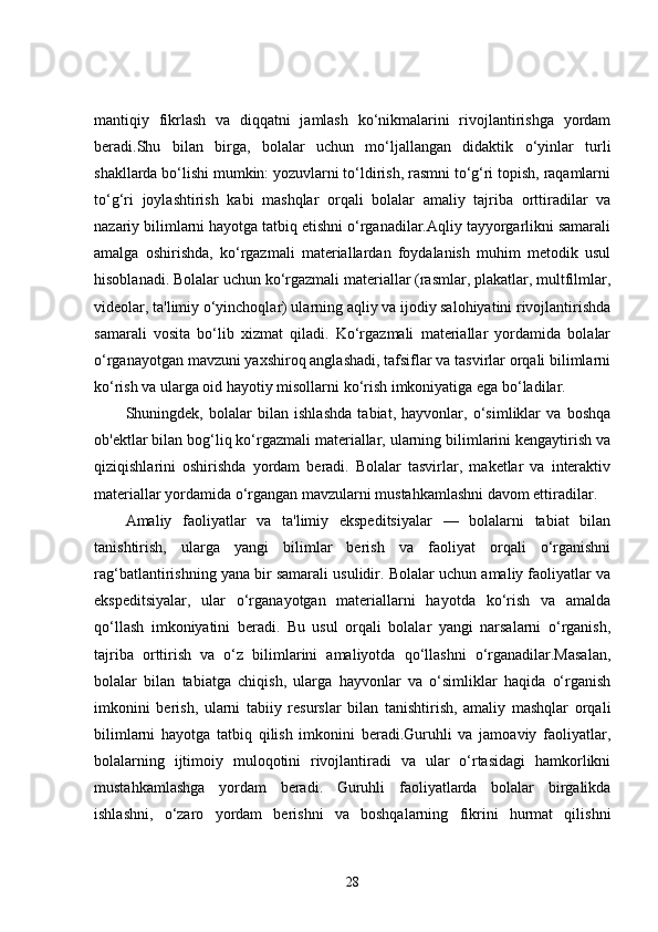 mantiqiy   fikrlash   va   diqqatni   jamlash   ko‘nikmalarini   rivojlantirishga   yordam
beradi.Shu   bilan   birga,   bolalar   uchun   mo‘ljallangan   didaktik   o‘yinlar   turli
shakllarda bo‘lishi mumkin: yozuvlarni to‘ldirish, rasmni to‘g‘ri topish, raqamlarni
to‘g‘ri   joylashtirish   kabi   mashqlar   orqali   bolalar   amaliy   tajriba   orttiradilar   va
nazariy bilimlarni hayotga tatbiq etishni o‘rganadilar.Aqliy tayyorgarlikni samarali
amalga   oshirishda,   ko‘rgazmali   materiallardan   foydalanish   muhim   metodik   usul
hisoblanadi. Bolalar uchun ko‘rgazmali materiallar (rasmlar, plakatlar, multfilmlar,
videolar, ta'limiy o‘yinchoqlar) ularning aqliy va ijodiy salohiyatini rivojlantirishda
samarali   vosita   bo‘lib   xizmat   qiladi.   Ko‘rgazmali   materiallar   yordamida   bolalar
o‘rganayotgan mavzuni yaxshiroq anglashadi, tafsiflar va tasvirlar orqali bilimlarni
ko‘rish va ularga oid hayotiy misollarni ko‘rish imkoniyatiga ega bo‘ladilar.
Shuningdek,   bolalar   bilan   ishlashda   tabiat,   hayvonlar,   o‘simliklar   va   boshqa
ob'ektlar bilan bog‘liq ko‘rgazmali materiallar, ularning bilimlarini kengaytirish va
qiziqishlarini   oshirishda   yordam   beradi.   Bolalar   tasvirlar,   maketlar   va   interaktiv
materiallar yordamida o‘rgangan mavzularni mustahkamlashni davom ettiradilar.
Amaliy   faoliyatlar   va   ta'limiy   ekspeditsiyalar   —   bolalarni   tabiat   bilan
tanishtirish,   ularga   yangi   bilimlar   berish   va   faoliyat   orqali   o‘rganishni
rag‘batlantirishning yana bir samarali usulidir. Bolalar uchun amaliy faoliyatlar va
ekspeditsiyalar,   ular   o‘rganayotgan   materiallarni   hayotda   ko‘rish   va   amalda
qo‘llash   imkoniyatini   beradi.   Bu   usul   orqali   bolalar   yangi   narsalarni   o‘rganish,
tajriba   orttirish   va   o‘z   bilimlarini   amaliyotda   qo‘llashni   o‘rganadilar.Masalan,
bolalar   bilan   tabiatga   chiqish,   ularga   hayvonlar   va   o‘simliklar   haqida   o‘rganish
imkonini   berish,   ularni   tabiiy   resurslar   bilan   tanishtirish,   amaliy   mashqlar   orqali
bilimlarni   hayotga   tatbiq   qilish   imkonini   beradi.Guruhli   va   jamoaviy   faoliyatlar,
bolalarning   ijtimoiy   muloqotini   rivojlantiradi   va   ular   o‘rtasidagi   hamkorlikni
mustahkamlashga   yordam   beradi.   Guruhli   faoliyatlarda   bolalar   birgalikda
ishlashni,   o‘zaro   yordam   berishni   va   boshqalarning   fikrini   hurmat   qilishni
28 