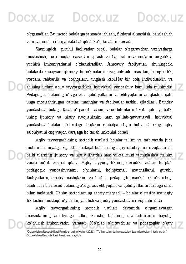 o‘rganadilar. Bu metod bolalarga jamoada ishlash, fikrlarni almashish, bahslashish
va muammolarni birgalikda hal qilish ko‘nikmalarini beradi.
Shuningdek,   guruhli   faoliyatlar   orqali   bolalar   o‘zgaruvchan   vaziyatlarga
moslashish,   turli   nuqtai   nazardan   qarash   va   har   xil   muammolarni   birgalikda
yechish   imkoniyatlarini   o‘zlashtiradilar.   Jamoaviy   faoliyatlar,   shuningdek,
bolalarda   muayyan   ijtimoiy   ko‘nikmalarni   rivojlantiradi,   masalan,   hamjihatlik,
yordam,   rahbarlik   va   boshqalarni   tinglash   kabi.Har   bir   bola   individualdir,   va
shuning   uchun   aqliy   tayyorgarlikda   individual   yondashuv   ham   juda   muhimdir.
Pedagoglar   bolaning   o‘ziga   xos   qobiliyatlarini   va   ehtiyojlarini   aniqlash   orqali,
unga   moslashtirilgan   darslar,   mashqlar   va   faoliyatlar   tashkil   qiladilar 4
.   Bunday
yondashuv,   bolaga   faqat   o‘rganish   uchun   zarur   bilimlarni   berib   qolmay,   balki
uning   ijtimoiy   va   hissiy   rivojlanishini   ham   qo‘llab-quvvatlaydi.   Individual
yondashuv   bolalar   o‘rtasidagi   farqlarni   inobatga   olgan   holda   ularning   aqliy
salohiyatini eng yuqori darajaga ko‘tarish imkonini beradi.
Aqliy   tayyorgarlikning   metodik   usullari   bolalar   ta'limi   va   tarbiyasida   juda
muhim   ahamiyatga   ega.   Ular   nafaqat   bolalarning   aqliy   salohiyatini   rivojlantirish,
balki   ularning   ijtimoiy   va   hissiy   jihatdan   ham   yuksalishini   ta'minlashda   muhim
vosita   bo‘lib   xizmat   qiladi.   Aqliy   tayyorgarlikning   metodik   usullari   ko‘plab
pedagogik   yondashuvlarni,   o‘yinlarni,   ko‘rgazmali   materiallarni,   guruhli
faoliyatlarni,   amaliy   mashqlarni,   va   boshqa   pedagogik   texnikalarni   o‘z   ichiga
oladi. Har bir metod bolaning o‘ziga xos ehtiyojlari va qobiliyatlarini hisobga olish
bilan   tanlanadi.   Ushbu   metodlarning   asosiy   maqsadi   –   bolalar   o‘rtasida   mantiqiy
fikrlashni, mustaqil o‘ylashni, yaratish va ijodiy yondashuvni rivojlantirishdir.
Aqliy   tayyorgarlikning   metodik   usullari   davomida   o‘rganilayotgan
mavzularning   amaliyotga   tatbiq   etilishi,   bolaning   o‘z   bilimlarini   hayotga
ko‘chirish   imkoniyatini   yaratadi.   Ko‘plab   o‘qituvchilar   va   pedagoglar   o‘quv
4
O‘zbekiston Respublikasi Prezidentining Nutqi (2021). "Ta'lim tizimida innovatsion texnologiyalarni joriy etish". 
O‘zbekiston Respublikasi Prezidenti saytida. 
29 