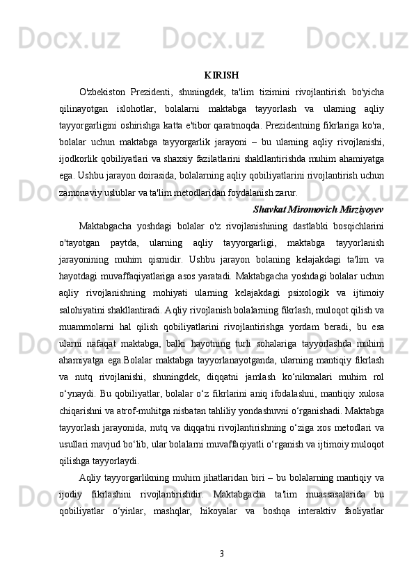 KIRISH
O'zbekiston   Prezidenti,   shuningdek,   ta'lim   tizimini   rivojlantirish   bo'yicha
qilinayotgan   islohotlar,   bolalarni   maktabga   tayyorlash   va   ularning   aqliy
tayyorgarligini oshirishga katta e'tibor qaratmoqda. Prezidentning fikrlariga ko'ra,
bolalar   uchun   maktabga   tayyorgarlik   jarayoni   –   bu   ularning   aqliy   rivojlanishi,
ijodkorlik qobiliyatlari va shaxsiy fazilatlarini shakllantirishda muhim ahamiyatga
ega. Ushbu jarayon doirasida, bolalarning aqliy qobiliyatlarini rivojlantirish uchun
zamonaviy uslublar va ta'lim metodlaridan foydalanish zarur. 
Shavkat Miromovich Mirziyoyev
Maktabgacha   yoshdagi   bolalar   o'z   rivojlanishining   dastlabki   bosqichlarini
o'tayotgan   paytda,   ularning   aqliy   tayyorgarligi,   maktabga   tayyorlanish
jarayonining   muhim   qismidir.   Ushbu   jarayon   bolaning   kelajakdagi   ta'lim   va
hayotdagi muvaffaqiyatlariga asos  yaratadi. Maktabgacha  yoshdagi  bolalar uchun
aqliy   rivojlanishning   mohiyati   ularning   kelajakdagi   psixologik   va   ijtimoiy
salohiyatini shakllantiradi. Aqliy rivojlanish bolalarning fikrlash, muloqot qilish va
muammolarni   hal   qilish   qobiliyatlarini   rivojlantirishga   yordam   beradi,   bu   esa
ularni   nafaqat   maktabga,   balki   hayotning   turli   sohalariga   tayyorlashda   muhim
ahamiyatga   ega.Bolalar   maktabga   tayyorlanayotganda,   ularning   mantiqiy   fikrlash
va   nutq   rivojlanishi,   shuningdek,   diqqatni   jamlash   ko‘nikmalari   muhim   rol
o‘ynaydi.   Bu   qobiliyatlar,   bolalar   o‘z   fikrlarini   aniq   ifodalashni,   mantiqiy   xulosa
chiqarishni va atrof-muhitga nisbatan tahliliy yondashuvni o‘rganishadi. Maktabga
tayyorlash  jarayonida, nutq va diqqatni  rivojlantirishning o‘ziga xos  metodlari  va
usullari mavjud bo‘lib, ular bolalarni muvaffaqiyatli o‘rganish va ijtimoiy muloqot
qilishga tayyorlaydi.
Aqliy tayyorgarlikning muhim jihatlaridan biri – bu bolalarning mantiqiy va
ijodiy   fikrlashini   rivojlantirishdir.   Maktabgacha   ta'lim   muassasalarida   bu
qobiliyatlar   o‘yinlar,   mashqlar,   hikoyalar   va   boshqa   interaktiv   faoliyatlar
3