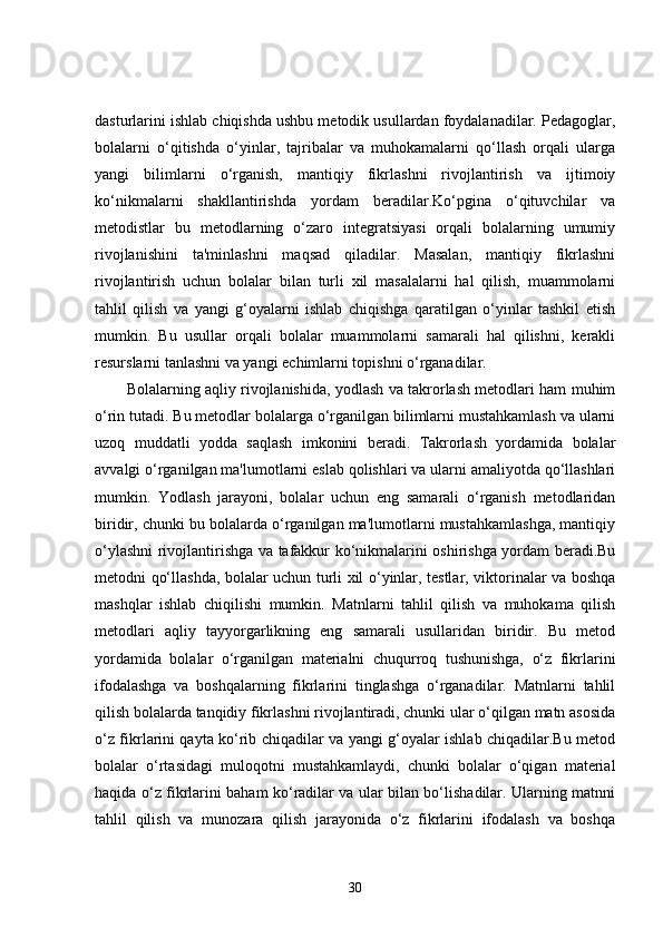 dasturlarini ishlab chiqishda ushbu metodik usullardan foydalanadilar. Pedagoglar,
bolalarni   o‘qitishda   o‘yinlar,   tajribalar   va   muhokamalarni   qo‘llash   orqali   ularga
yangi   bilimlarni   o‘rganish,   mantiqiy   fikrlashni   rivojlantirish   va   ijtimoiy
ko‘nikmalarni   shakllantirishda   yordam   beradilar.Ko‘pgina   o‘qituvchilar   va
metodistlar   bu   metodlarning   o‘zaro   integratsiyasi   orqali   bolalarning   umumiy
rivojlanishini   ta'minlashni   maqsad   qiladilar.   Masalan,   mantiqiy   fikrlashni
rivojlantirish   uchun   bolalar   bilan   turli   xil   masalalarni   hal   qilish,   muammolarni
tahlil   qilish   va   yangi   g‘oyalarni   ishlab   chiqishga   qaratilgan   o‘yinlar   tashkil   etish
mumkin.   Bu   usullar   orqali   bolalar   muammolarni   samarali   hal   qilishni,   kerakli
resurslarni tanlashni va yangi echimlarni topishni o‘rganadilar.
Bolalarning aqliy rivojlanishida, yodlash va takrorlash metodlari ham muhim
o‘rin tutadi. Bu metodlar bolalarga o‘rganilgan bilimlarni mustahkamlash va ularni
uzoq   muddatli   yodda   saqlash   imkonini   beradi.   Takrorlash   yordamida   bolalar
avvalgi o‘rganilgan ma'lumotlarni eslab qolishlari va ularni amaliyotda qo‘llashlari
mumkin.   Yodlash   jarayoni,   bolalar   uchun   eng   samarali   o‘rganish   metodlaridan
biridir, chunki bu bolalarda o‘rganilgan ma'lumotlarni mustahkamlashga, mantiqiy
o‘ylashni rivojlantirishga va tafakkur ko‘nikmalarini oshirishga yordam beradi.Bu
metodni qo‘llashda, bolalar uchun turli xil o‘yinlar, testlar, viktorinalar va boshqa
mashqlar   ishlab   chiqilishi   mumkin.   Matnlarni   tahlil   qilish   va   muhokama   qilish
metodlari   aqliy   tayyorgarlikning   eng   samarali   usullaridan   biridir.   Bu   metod
yordamida   bolalar   o‘rganilgan   materialni   chuqurroq   tushunishga,   o‘z   fikrlarini
ifodalashga   va   boshqalarning   fikrlarini   tinglashga   o‘rganadilar.   Matnlarni   tahlil
qilish bolalarda tanqidiy fikrlashni rivojlantiradi, chunki ular o‘qilgan matn asosida
o‘z fikrlarini qayta ko‘rib chiqadilar va yangi g‘oyalar ishlab chiqadilar.Bu metod
bolalar   o‘rtasidagi   muloqotni   mustahkamlaydi,   chunki   bolalar   o‘qigan   material
haqida o‘z fikrlarini baham ko‘radilar va ular bilan bo‘lishadilar. Ularning matnni
tahlil   qilish   va   munozara   qilish   jarayonida   o‘z   fikrlarini   ifodalash   va   boshqa
30