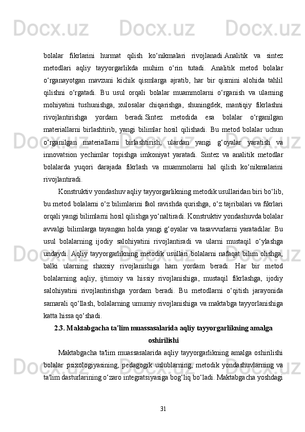 bolalar   fikrlarini   hurmat   qilish   ko‘nikmalari   rivojlanadi.Analitik   va   sintez
metodlari   aqliy   tayyorgarlikda   muhim   o‘rin   tutadi.   Analitik   metod   bolalar
o‘rganayotgan   mavzuni   kichik   qismlarga   ajratib,   har   bir   qismini   alohida   tahlil
qilishni   o‘rgatadi.   Bu   usul   orqali   bolalar   muammolarni   o‘rganish   va   ularning
mohiyatini   tushunishga,   xulosalar   chiqarishga,   shuningdek,   mantiqiy   fikrlashni
rivojlantirishga   yordam   beradi.Sintez   metodida   esa   bolalar   o‘rganilgan
materiallarni   birlashtirib,   yangi   bilimlar   hosil   qilishadi.   Bu   metod   bolalar   uchun
o‘rganilgan   materiallarni   birlashtirish,   ulardan   yangi   g‘oyalar   yaratish   va
innovatsion   yechimlar   topishga   imkoniyat   yaratadi.   Sintez   va   analitik   metodlar
bolalarda   yuqori   darajada   fikrlash   va   muammolarni   hal   qilish   ko‘nikmalarini
rivojlantiradi.
Konstruktiv yondashuv aqliy tayyorgarlikning metodik usullaridan biri bo‘lib,
bu metod bolalarni o‘z bilimlarini faol ravishda qurishga, o‘z tajribalari va fikrlari
orqali yangi bilimlarni hosil qilishga yo‘naltiradi. Konstruktiv yondashuvda bolalar
avvalgi bilimlarga tayangan holda yangi  g‘oyalar  va tasavvurlarni yaratadilar. Bu
usul   bolalarning   ijodiy   salohiyatini   rivojlantiradi   va   ularni   mustaqil   o‘ylashga
undaydi.   Aqliy   tayyorgarlikning   metodik   usullari   bolalarni   nafaqat   bilim   olishga,
balki   ularning   shaxsiy   rivojlanishiga   ham   yordam   beradi.   Har   bir   metod
bolalarning   aqliy,   ijtimoiy   va   hissiy   rivojlanishiga,   mustaqil   fikrlashga,   ijodiy
salohiyatini   rivojlantirishga   yordam   beradi.   Bu   metodlarni   o‘qitish   jarayonida
samarali qo‘llash, bolalarning umumiy rivojlanishiga va maktabga tayyorlanishiga
katta hissa qo‘shadi. 
2.3. Maktabgacha ta'lim muassasalarida aqliy tayyorgarlikning amalga
oshirilishi
Maktabgacha  ta'lim  muassasalarida   aqliy  tayyorgarlikning  amalga  oshirilishi
bolalar   psixologiyasining,   pedagogik   uslublarning,   metodik   yondashuvlarning   va
ta'lim dasturlarining o‘zaro integratsiyasiga bog‘liq bo‘ladi. Maktabgacha yoshdagi
31 