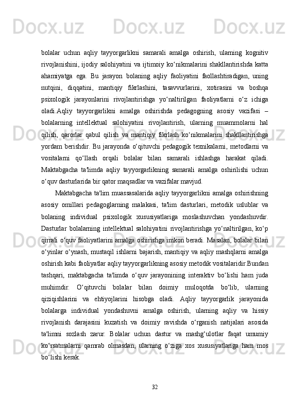 bolalar   uchun   aqliy   tayyorgarlikni   samarali   amalga   oshirish,   ularning   kognitiv
rivojlanishini,  ijodiy salohiyatini  va  ijtimoiy  ko‘nikmalarini  shakllantirishda   katta
ahamiyatga   ega.   Bu   jarayon   bolaning   aqliy   faoliyatini   faollashtiradigan,   uning
nutqini,   diqqatini,   mantiqiy   fikrlashini,   tasavvurlarini,   xotirasini   va   boshqa
psixologik   jarayonlarini   rivojlantirishga   yo‘naltirilgan   faoliyatlarni   o‘z   ichiga
oladi.Aqliy   tayyorgarlikni   amalga   oshirishda   pedagogning   asosiy   vazifasi   –
bolalarning   intellektual   salohiyatini   rivojlantirish,   ularning   muammolarni   hal
qilish,   qarorlar   qabul   qilish   va   mantiqiy   fikrlash   ko‘nikmalarini   shakllantirishga
yordam  berishdir.  Bu   jarayonda   o‘qituvchi  pedagogik  texnikalarni,  metodlarni   va
vositalarni   qo‘llash   orqali   bolalar   bilan   samarali   ishlashga   harakat   qiladi.
Maktabgacha   ta'limda   aqliy   tayyorgarlikning   samarali   amalga   oshirilishi   uchun
o‘quv dasturlarida bir qator maqsadlar va vazifalar mavjud.
Maktabgacha   ta'lim   muassasalarida   aqliy   tayyorgarlikni   amalga   oshirishning
asosiy   omillari   pedagoglarning   malakasi,   ta'lim   dasturlari,   metodik   uslublar   va
bolaning   individual   psixologik   xususiyatlariga   moslashuvchan   yondashuvdir.
Dasturlar   bolalarning   intellektual   salohiyatini   rivojlantirishga   yo‘naltirilgan,   ko‘p
qirrali o‘quv faoliyatlarini amalga oshirishga imkon beradi. Masalan, bolalar bilan
o‘yinlar o‘ynash, mustaqil  ishlarni  bajarish, mantiqiy va aqliy mashqlarni amalga
oshirish kabi faoliyatlar aqliy tayyorgarlikning asosiy metodik vositalaridir.Bundan
tashqari,   maktabgacha   ta'limda   o‘quv   jarayonining   interaktiv   bo‘lishi   ham   juda
muhimdir.   O‘qituvchi   bolalar   bilan   doimiy   muloqotda   bo‘lib,   ularning
qiziqishlarini   va   ehtiyojlarini   hisobga   oladi.   Aqliy   tayyorgarlik   jarayonida
bolalarga   individual   yondashuvni   amalga   oshirish,   ularning   aqliy   va   hissiy
rivojlanish   darajasini   kuzatish   va   doimiy   ravishda   o‘rganish   natijalari   asosida
ta'limni   sozlash   zarur.   Bolalar   uchun   dastur   va   mashg‘ulotlar   faqat   umumiy
ko‘rsatmalarni   qamrab   olmasdan,   ularning   o‘ziga   xos   xususiyatlariga   ham   mos
bo‘lishi kerak.
32 