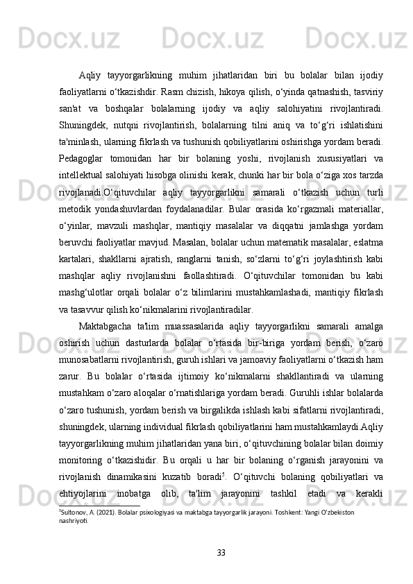 Aqliy   tayyorgarlikning   muhim   jihatlaridan   biri   bu   bolalar   bilan   ijodiy
faoliyatlarni o‘tkazishdir. Rasm chizish, hikoya qilish, o‘yinda qatnashish, tasviriy
san'at   va   boshqalar   bolalarning   ijodiy   va   aqliy   salohiyatini   rivojlantiradi.
Shuningdek,   nutqni   rivojlantirish,   bolalarning   tilni   aniq   va   to‘g‘ri   ishlatishini
ta'minlash, ularning fikrlash va tushunish qobiliyatlarini oshirishga yordam beradi.
Pedagoglar   tomonidan   har   bir   bolaning   yoshi,   rivojlanish   xususiyatlari   va
intellektual salohiyati hisobga olinishi kerak, chunki har bir bola o‘ziga xos tarzda
rivojlanadi.O‘qituvchilar   aqliy   tayyorgarlikni   samarali   o‘tkazish   uchun   turli
metodik   yondashuvlardan   foydalanadilar.   Bular   orasida   ko‘rgazmali   materiallar,
o‘yinlar,   mavzuli   mashqlar,   mantiqiy   masalalar   va   diqqatni   jamlashga   yordam
beruvchi faoliyatlar mavjud. Masalan, bolalar uchun matematik masalalar, eslatma
kartalari,   shakllarni   ajratish,   ranglarni   tanish,   so‘zlarni   to‘g‘ri   joylashtirish   kabi
mashqlar   aqliy   rivojlanishni   faollashtiradi.   O‘qituvchilar   tomonidan   bu   kabi
mashg‘ulotlar   orqali   bolalar   o‘z   bilimlarini   mustahkamlashadi,   mantiqiy   fikrlash
va tasavvur qilish ko‘nikmalarini rivojlantiradilar.
Maktabgacha   ta'lim   muassasalarida   aqliy   tayyorgarlikni   samarali   amalga
oshirish   uchun   dasturlarda   bolalar   o‘rtasida   bir-biriga   yordam   berish,   o‘zaro
munosabatlarni rivojlantirish, guruh ishlari va jamoaviy faoliyatlarni o‘tkazish ham
zarur.   Bu   bolalar   o‘rtasida   ijtimoiy   ko‘nikmalarni   shakllantiradi   va   ularning
mustahkam o‘zaro aloqalar o‘rnatishlariga yordam beradi. Guruhli ishlar bolalarda
o‘zaro tushunish, yordam berish va birgalikda ishlash kabi sifatlarni rivojlantiradi,
shuningdek, ularning individual fikrlash qobiliyatlarini ham mustahkamlaydi.Aqliy
tayyorgarlikning muhim jihatlaridan yana biri, o‘qituvchining bolalar bilan doimiy
monitoring   o‘tkazishidir.   Bu   orqali   u   har   bir   bolaning   o‘rganish   jarayonini   va
rivojlanish   dinamikasini   kuzatib   boradi 5
.   O‘qituvchi   bolaning   qobiliyatlari   va
ehtiyojlarini   inobatga   olib,   ta'lim   jarayonini   tashkil   etadi   va   kerakli
5
Sultonov, A. (2021). Bolalar psixologiyasi va maktabga tayyorgarlik jarayoni.  Toshkent: Yangi O‘zbekiston 
nashriyoti.
33 