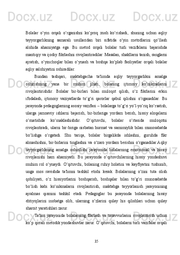 Bolalar   o‘yin   orqali   o‘rganishni   ko‘proq   xush   ko‘rishadi,   shuning   uchun   aqliy
tayyorgarlikning   samarali   usullaridan   biri   sifatida   o‘yin   metodlarini   qo‘llash
alohida   ahamiyatga   ega.   Bu   metod   orqali   bolalar   turli   vazifalarni   bajarishda
mantiqiy va ijodiy fikrlashni rivojlantiradilar. Masalan, shakllarni tanish, ranglarni
ajratish,   o‘yinchoqlar   bilan   o‘ynash   va   boshqa   ko‘plab   faoliyatlar   orqali   bolalar
aqliy salohiyatini oshiradilar.
Bundan   tashqari,   maktabgacha   ta'limda   aqliy   tayyorgarlikni   amalga
oshirishning   yana   bir   muhim   jihati,   bolaning   ijtimoiy   ko‘nikmalarini
rivojlantirishdir.   Bolalar   bir-birlari   bilan   muloqot   qilish,   o‘z   fikrlarini   erkin
ifodalash,   ijtimoiy   vaziyatlarda   to‘g‘ri   qarorlar   qabul   qilishni   o‘rganadilar.   Bu
jarayonda pedagoglarning asosiy vazifasi – bolalarga to‘g‘ri yo‘l-yo‘riq ko‘rsatish,
ularga   jamoaviy   ishlarni   bajarish,   bir-birlariga   yordam   berish,   hissiy   aloqalarni
o‘rnatishda   ko‘maklashishdir.   O‘qituvchi,   bolalar   o‘rtasida   muloqotni
rivojlantiradi,   ularni   bir-biriga   nisbatan   hurmat   va   samimiylik   bilan   munosabatda
bo‘lishga   o‘rgatadi.   Shu   tariqa,   bolalar   birgalikda   ishlashni,   guruhda   fikr
almashishni,   bir-birlarini   tinglashni   va   o‘zaro   yordam   berishni   o‘rganadilar.Aqliy
tayyorgarlikning   amalga   oshirilishi   jarayonida   bolalarning   emotsional   va   hissiy
rivojlanishi   ham   ahamiyatli.   Bu   jarayonda   o‘qituvchilarning   hissiy   yondashuvi
muhim   rol   o‘ynaydi.   O‘qituvchi,   bolaning   ruhiy   holatini   va   kayfiyatini   tushunib,
unga   mos   ravishda   ta'limni   tashkil   etishi   kerak.   Bolalarning   o‘zini   tuta   olish
qobiliyati,   o‘z   hissiyotlarini   boshqarish,   boshqalar   bilan   to‘g‘ri   munosabatda
bo‘lish   kabi   ko‘nikmalarni   rivojlantirish,   maktabga   tayyorlanish   jarayonining
ajralmas   qismini   tashkil   etadi.   Pedagoglar   bu   jarayonda   bolalarning   hissiy
ehtiyojlarini   inobatga   olib,   ularning   o‘zlarini   qulay   his   qilishlari   uchun   qulay
sharoit yaratishlari zarur.
Ta'lim   jarayonida   bolalarning   fikrlash   va   tasavvurlarini   rivojlantirish   uchun
ko‘p qirrali metodik yondashuvlar zarur. O‘qituvchi, bolalarni turli vazifalar orqali
35 