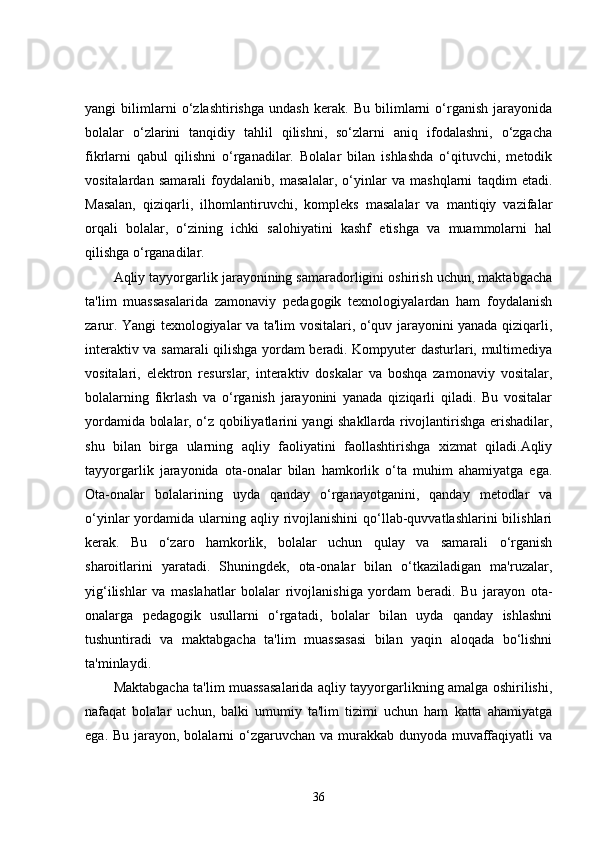 yangi   bilimlarni   o‘zlashtirishga   undash   kerak.   Bu   bilimlarni   o‘rganish   jarayonida
bolalar   o‘zlarini   tanqidiy   tahlil   qilishni,   so‘zlarni   aniq   ifodalashni,   o‘zgacha
fikrlarni   qabul   qilishni   o‘rganadilar.   Bolalar   bilan   ishlashda   o‘qituvchi,   metodik
vositalardan   samarali   foydalanib,   masalalar,   o‘yinlar   va   mashqlarni   taqdim   etadi.
Masalan,   qiziqarli,   ilhomlantiruvchi,   kompleks   masalalar   va   mantiqiy   vazifalar
orqali   bolalar,   o‘zining   ichki   salohiyatini   kashf   etishga   va   muammolarni   hal
qilishga o‘rganadilar.
Aqliy tayyorgarlik jarayonining samaradorligini oshirish uchun, maktabgacha
ta'lim   muassasalarida   zamonaviy   pedagogik   texnologiyalardan   ham   foydalanish
zarur. Yangi texnologiyalar va ta'lim vositalari, o‘quv jarayonini yanada qiziqarli,
interaktiv va samarali qilishga yordam beradi. Kompyuter dasturlari, multimediya
vositalari,   elektron   resurslar,   interaktiv   doskalar   va   boshqa   zamonaviy   vositalar,
bolalarning   fikrlash   va   o‘rganish   jarayonini   yanada   qiziqarli   qiladi.   Bu   vositalar
yordamida bolalar, o‘z qobiliyatlarini yangi shakllarda rivojlantirishga erishadilar,
shu   bilan   birga   ularning   aqliy   faoliyatini   faollashtirishga   xizmat   qiladi.Aqliy
tayyorgarlik   jarayonida   ota-onalar   bilan   hamkorlik   o‘ta   muhim   ahamiyatga   ega.
Ota-onalar   bolalarining   uyda   qanday   o‘rganayotganini,   qanday   metodlar   va
o‘yinlar  yordamida  ularning  aqliy rivojlanishini   qo‘llab-quvvatlashlarini  bilishlari
kerak.   Bu   o‘zaro   hamkorlik,   bolalar   uchun   qulay   va   samarali   o‘rganish
sharoitlarini   yaratadi.   Shuningdek,   ota-onalar   bilan   o‘tkaziladigan   ma'ruzalar,
yig‘ilishlar   va   maslahatlar   bolalar   rivojlanishiga   yordam   beradi.   Bu   jarayon   ota-
onalarga   pedagogik   usullarni   o‘rgatadi,   bolalar   bilan   uyda   qanday   ishlashni
tushuntiradi   va   maktabgacha   ta'lim   muassasasi   bilan   yaqin   aloqada   bo‘lishni
ta'minlaydi.
Maktabgacha ta'lim muassasalarida aqliy tayyorgarlikning amalga oshirilishi,
nafaqat   bolalar   uchun,   balki   umumiy   ta'lim   tizimi   uchun   ham   katta   ahamiyatga
ega. Bu jarayon, bolalarni o‘zgaruvchan va murakkab dunyoda muvaffaqiyatli  va
36 