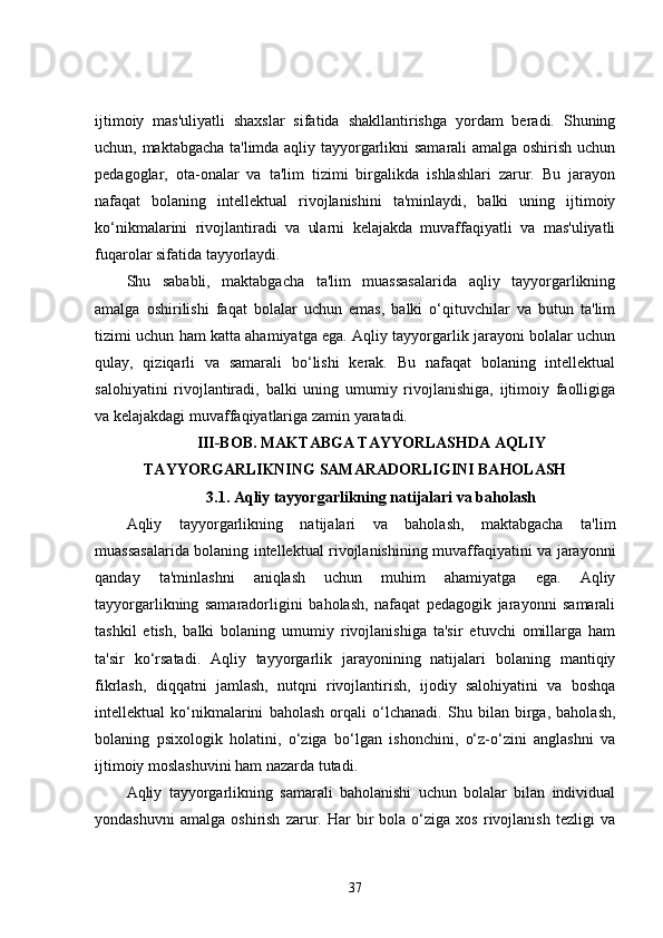 ijtimoiy   mas'uliyatli   shaxslar   sifatida   shakllantirishga   yordam   beradi.   Shuning
uchun, maktabgacha ta'limda aqliy tayyorgarlikni samarali amalga oshirish uchun
pedagoglar,   ota-onalar   va   ta'lim   tizimi   birgalikda   ishlashlari   zarur.   Bu   jarayon
nafaqat   bolaning   intellektual   rivojlanishini   ta'minlaydi,   balki   uning   ijtimoiy
ko‘nikmalarini   rivojlantiradi   va   ularni   kelajakda   muvaffaqiyatli   va   mas'uliyatli
fuqarolar sifatida tayyorlaydi.
Shu   sababli,   maktabgacha   ta'lim   muassasalarida   aqliy   tayyorgarlikning
amalga   oshirilishi   faqat   bolalar   uchun   emas,   balki   o‘qituvchilar   va   butun   ta'lim
tizimi uchun ham katta ahamiyatga ega. Aqliy tayyorgarlik jarayoni bolalar uchun
qulay,   qiziqarli   va   samarali   bo‘lishi   kerak.   Bu   nafaqat   bolaning   intellektual
salohiyatini   rivojlantiradi,   balki   uning   umumiy   rivojlanishiga,   ijtimoiy   faolligiga
va kelajakdagi muvaffaqiyatlariga zamin yaratadi. 
III-BOB. MAKTABGA TAYYORLASHDA AQLIY
TAYYORGARLIKNING SAMARADORLIGINI BAHOLASH
3.1. Aqliy tayyorgarlikning natijalari va baholash
Aqliy   tayyorgarlikning   natijalari   va   baholash,   maktabgacha   ta'lim
muassasalarida bolaning intellektual rivojlanishining muvaffaqiyatini va jarayonni
qanday   ta'minlashni   aniqlash   uchun   muhim   ahamiyatga   ega.   Aqliy
tayyorgarlikning   samaradorligini   baholash,   nafaqat   pedagogik   jarayonni   samarali
tashkil   etish,   balki   bolaning   umumiy   rivojlanishiga   ta'sir   etuvchi   omillarga   ham
ta'sir   ko‘rsatadi.   Aqliy   tayyorgarlik   jarayonining   natijalari   bolaning   mantiqiy
fikrlash,   diqqatni   jamlash,   nutqni   rivojlantirish,   ijodiy   salohiyatini   va   boshqa
intellektual   ko‘nikmalarini   baholash   orqali   o‘lchanadi.   Shu   bilan   birga,   baholash,
bolaning   psixologik   holatini,   o‘ziga   bo‘lgan   ishonchini,   o‘z-o‘zini   anglashni   va
ijtimoiy moslashuvini ham nazarda tutadi.
Aqliy   tayyorgarlikning   samarali   baholanishi   uchun   bolalar   bilan   individual
yondashuvni   amalga   oshirish   zarur.   Har   bir   bola   o‘ziga   xos   rivojlanish   tezligi   va
37 