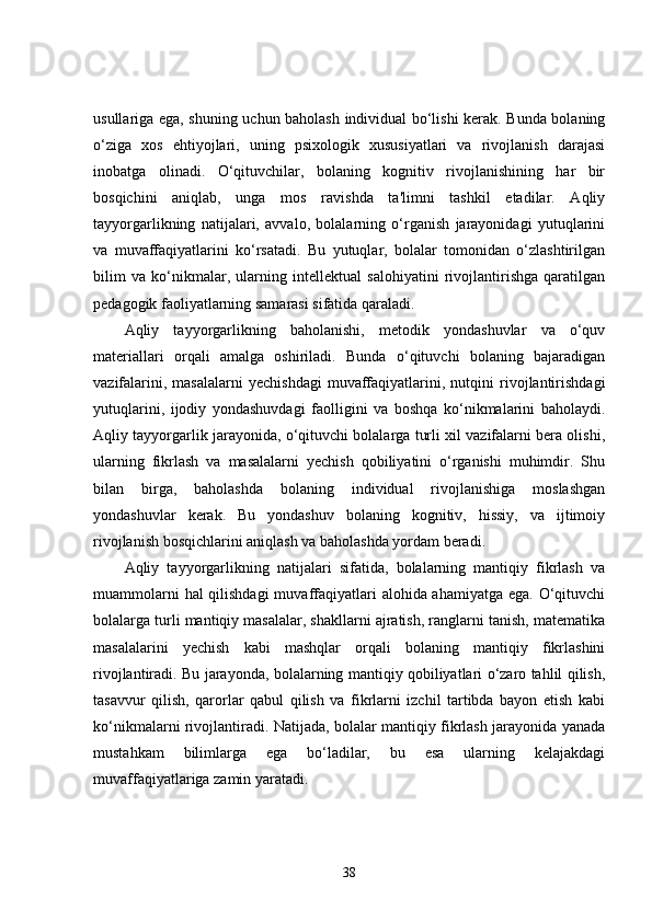 usullariga ega, shuning uchun baholash individual bo‘lishi kerak. Bunda bolaning
o‘ziga   xos   ehtiyojlari,   uning   psixologik   xususiyatlari   va   rivojlanish   darajasi
inobatga   olinadi.   O‘qituvchilar,   bolaning   kognitiv   rivojlanishining   har   bir
bosqichini   aniqlab,   unga   mos   ravishda   ta'limni   tashkil   etadilar.   Aqliy
tayyorgarlikning   natijalari,   avvalo,   bolalarning   o‘rganish   jarayonidagi   yutuqlarini
va   muvaffaqiyatlarini   ko‘rsatadi.   Bu   yutuqlar,   bolalar   tomonidan   o‘zlashtirilgan
bilim   va   ko‘nikmalar,   ularning   intellektual   salohiyatini   rivojlantirishga   qaratilgan
pedagogik faoliyatlarning samarasi sifatida qaraladi.
Aqliy   tayyorgarlikning   baholanishi,   metodik   yondashuvlar   va   o‘quv
materiallari   orqali   amalga   oshiriladi.   Bunda   o‘qituvchi   bolaning   bajaradigan
vazifalarini,   masalalarni   yechishdagi   muvaffaqiyatlarini,  nutqini   rivojlantirishdagi
yutuqlarini,   ijodiy   yondashuvdagi   faolligini   va   boshqa   ko‘nikmalarini   baholaydi.
Aqliy tayyorgarlik jarayonida, o‘qituvchi bolalarga turli xil vazifalarni bera olishi,
ularning   fikrlash   va   masalalarni   yechish   qobiliyatini   o‘rganishi   muhimdir.   Shu
bilan   birga,   baholashda   bolaning   individual   rivojlanishiga   moslashgan
yondashuvlar   kerak.   Bu   yondashuv   bolaning   kognitiv,   hissiy,   va   ijtimoiy
rivojlanish bosqichlarini aniqlash va baholashda yordam beradi.
Aqliy   tayyorgarlikning   natijalari   sifatida,   bolalarning   mantiqiy   fikrlash   va
muammolarni  hal qilishdagi  muvaffaqiyatlari  alohida ahamiyatga ega. O‘qituvchi
bolalarga turli mantiqiy masalalar, shakllarni ajratish, ranglarni tanish, matematika
masalalarini   yechish   kabi   mashqlar   orqali   bolaning   mantiqiy   fikrlashini
rivojlantiradi. Bu jarayonda, bolalarning mantiqiy qobiliyatlari o‘zaro tahlil qilish,
tasavvur   qilish,   qarorlar   qabul   qilish   va   fikrlarni   izchil   tartibda   bayon   etish   kabi
ko‘nikmalarni rivojlantiradi. Natijada, bolalar mantiqiy fikrlash jarayonida yanada
mustahkam   bilimlarga   ega   bo‘ladilar,   bu   esa   ularning   kelajakdagi
muvaffaqiyatlariga zamin yaratadi.
38 