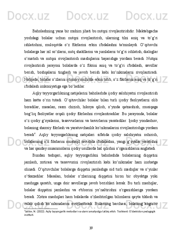 Baholashning yana bir muhim jihati bu nutqni rivojlantirishdir. Maktabgacha
yoshdagi   bolalar   uchun   nutqni   rivojlantirish,   ularning   tilni   aniq   va   to‘g‘ri
ishlatishini,   muloqotda   o‘z   fikrlarini   erkin   ifodalashni   ta'minlaydi.   O‘qituvchi
bolalarga har xil so‘zlarni, nutq shakllarini va jumlalarni to‘g‘ri ishlatish, dialoglar
o‘rnatish   va   nutqni   rivojlantirish   mashqlarini   bajarishga   yordam   beradi.   Nutqni
rivojlantirish   jarayoni   bolalarda   o‘z   fikrini   aniq   va   to‘g‘ri   ifodalash,   savollar
berish,   boshqalarni   tinglash   va   javob   berish   kabi   ko‘nikmalarni   rivojlantiradi.
Natijada, bolalar o‘zlarini ijtimoiy muhitda erkin tutib, o‘z fikrlarini aniq va to‘g‘ri
ifodalash imkoniyatiga ega bo‘ladilar.
Aqliy tayyorgarlikning natijalarini baholashda ijodiy salohiyatni rivojlantirish
ham   katta   o‘rin   tutadi.   O‘qituvchilar   bolalar   bilan   turli   ijodiy   faoliyatlarni   olib
boradilar,   masalan,   rasm   chizish,   hikoya   qilish,   o‘yinda   qatnashish,   musiqaga
bog‘liq   faoliyatlar   orqali   ijodiy   fikrlashni   rivojlantiradilar.   Bu   jarayonda,   bolalar
o‘z   ijodiy  g‘oyalarini,  tasavvurlarini   va   tasvirlarini   yaratadilar.  Ijodiy  yondashuv,
bolaning shaxsiy fikrlash va yaratuvchanlik ko‘nikmalarini rivojlantirishga yordam
beradi 6
.   Aqliy   tayyorgarlikning   natijalari   sifatida   ijodiy   salohiyatni   oshirish,
bolalarning   o‘z   fikrlarini   mustaqil   ravishda   ifodalashni,   yangi   g‘oyalar   yaratishni
va har qanday muammolarni ijodiy usullarda hal qilishni o‘rganishlarini anglatadi.
Bundan   tashqari,   aqliy   tayyorgarlikni   baholashda   bolalarning   diqqatini
jamlash,   xotirasi   va   tasavvurini   rivojlantirish   kabi   ko‘nikmalar   ham   inobatga
olinadi.  O‘qituvchilar   bolalarga  diqqatni   jamlashga   oid  turli   mashqlar  va  o‘yinlar
o‘tkazadilar.   Masalan,   bolalar   o‘zlarining   diqqatini   biron   bir   obyektga   yoki
mashqga   qaratib,   unga   doir   savollarga   javob   berishlari   kerak.   Bu   turli   mashqlar,
bolalar   diqqatini   jamlashni   va   e'tiborini   yo‘naltirishni   o‘rganishlariga   yordam
beradi.  Xotira  mashqlari  ham   bolalarda  o‘zlashtirilgan  bilimlarni  qayta   tiklash  va
eslab   qolish   ko‘nikmalarini   rivojlantiradi.   Bularning   barchasi,   bolaning   kognitiv
6
Jalilov, N. (2022). Aqliy tayyorgarlik metodlari va ularni amaliyotga tatbiq etish.  Toshkent: O‘zbekiston pedagogik 
instituti.
39 