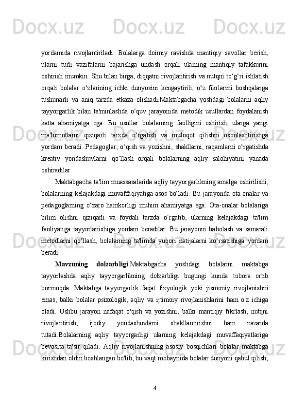 yordamida   rivojlantiriladi.   Bolalarga   doimiy   ravishda   mantiqiy   savollar   berish,
ularni   turli   vazifalarni   bajarishga   undash   orqali   ularning   mantiqiy   tafakkurini
oshirish mumkin. Shu bilan birga, diqqatni rivojlantirish va nutqni to‘g‘ri ishlatish
orqali   bolalar   o‘zlarining   ichki   dunyosini   kengaytirib,   o‘z   fikrlarini   boshqalarga
tushunarli   va   aniq   tarzda   etkaza   olishadi.Maktabgacha   yoshdagi   bolalarni   aqliy
tayyorgarlik   bilan   ta'minlashda   o‘quv   jarayonida   metodik   usullardan   foydalanish
katta   ahamiyatga   ega.   Bu   usullar   bolalarning   faolligini   oshirish,   ularga   yangi
ma'lumotlarni   qiziqarli   tarzda   o‘rgatish   va   muloqot   qilishni   osonlashtirishga
yordam  beradi. Pedagoglar, o‘qish va yozishni, shakllarni, raqamlarni  o‘rgatishda
kreativ   yondashuvlarni   qo‘llash   orqali   bolalarning   aqliy   salohiyatini   yanada
oshiradilar.
Maktabgacha ta'lim muassasalarida aqliy tayyorgarlikning amalga oshirilishi,
bolalarning kelajakdagi  muvaffaqiyatiga asos  bo‘ladi. Bu jarayonda ota-onalar va
pedagoglarning   o‘zaro   hamkorligi   muhim   ahamiyatga   ega.   Ota-onalar   bolalariga
bilim   olishni   qiziqarli   va   foydali   tarzda   o‘rgatib,   ularning   kelajakdagi   ta'lim
faoliyatiga   tayyorlanishiga   yordam   beradilar.   Bu   jarayonni   baholash   va   samarali
metodlarni   qo‘llash,   bolalarning   ta'limda   yuqori   natijalarni   ko‘rsatishiga   yordam
beradi.
Mavzuning   dolzarbligi :Maktabgacha   yoshdagi   bolalarni   maktabga
tayyorlashda   aqliy   tayyorgarlikning   dolzarbligi   bugungi   kunda   tobora   ortib
bormoqda.   Maktabga   tayyorgarlik   faqat   fizyologik   yoki   jismoniy   rivojlanishni
emas,   balki   bolalar   psixologik,   aqliy   va   ijtimoiy   rivojlanishlarini   ham   o'z   ichiga
oladi.   Ushbu   jarayon   nafaqat   o'qish   va   yozishni,   balki   mantiqiy   fikrlash,   nutqni
rivojlantirish,   ijodiy   yondashuvlarni   shakllantirishni   ham   nazarda
tutadi.Bolalarning   aqliy   tayyorgarligi   ularning   kelajakdagi   muvaffaqiyatlariga
bevosita   ta'sir   qiladi.   Aqliy   rivojlanishning   asosiy   bosqichlari   bolalar   maktabga
kirishdan oldin boshlangan bo'lib, bu vaqt mobaynida bolalar dunyoni qabul qilish,
4