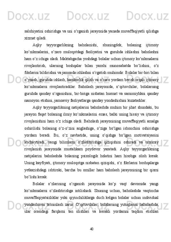 salohiyatini oshirishga va uni o‘rganish jarayonida yanada muvaffaqiyatli qilishga
xizmat qiladi.
Aqliy   tayyorgarlikning   baholanishi,   shuningdek,   bolaning   ijtimoiy
ko‘nikmalarini,   o‘zaro   muloqotdagi   faoliyatini   va   guruhda   ishlashni   baholashni
ham o‘z ichiga oladi. Maktabgacha yoshdagi bolalar uchun ijtimoiy ko‘nikmalarni
rivojlantirish,   ularning   boshqalar   bilan   yaxshi   munosabatda   bo‘lishini,   o‘z
fikrlarini bildirishni va jamoada ishlashni o‘rgatish muhimdir. Bolalar bir-biri bilan
o‘ynash, guruhda ishlash, hamkorlik qilish va o‘zaro yordam berish orqali ijtimoiy
ko‘nikmalarni   rivojlantiradilar.   Baholash   jarayonida,   o‘qituvchilar,   bolalarning
guruhda   qanday   o‘rganishini,   bir-biriga   nisbatan   hurmat   va   samimiylikni   qanday
namoyon etishini, jamoaviy faoliyatlarga qanday yondashishini kuzatadilar.
Aqliy   tayyorgarlikning   natijalarini   baholashda   muhim   bir   jihat   shundaki,   bu
jarayon   faqat   bolaning   ilmiy   ko‘nikmalarini   emas,   balki   uning   hissiy   va   ijtimoiy
rivojlanishini  ham   o‘z  ichiga  oladi.  Baholash   jarayonining  muvaffaqiyatli   amalga
oshirilishi   bolaning   o‘z-o‘zini   anglashiga,   o‘ziga   bo‘lgan   ishonchini   oshirishga
yordam   beradi.   Bu,   o‘z   navbatida,   uning   o‘qishga   bo‘lgan   motivatsiyasini
kuchaytiradi,   yangi   bilimlarni   o‘zlashtirishga   qiziqishini   oshiradi   va   umumiy
rivojlanish   jarayonida   mustahkam   poydevor   yaratadi.   Aqliy   tayyorgarlikning
natijalarini   baholashda   bolaning   psixologik   holatini   ham   hisobga   olish   kerak.
Uning   kayfiyati,   ijtimoiy   muloqotga   nisbatan   qiziqishi,   o‘z   fikrlarini   boshqalarga
yetkazishdagi   ishtiroki,   barcha   bu   omillar   ham   baholash   jarayonining   bir   qismi
bo‘lishi kerak.
Bolalar   o‘zlarining   o‘rganish   jarayonida   ko‘p   vaqt   davomida   yangi
ko‘nikmalarni   o‘zlashtirishga   intilishadi.   Shuning   uchun,   baholashda   vaqtincha
muvaffaqiyatsizliklar   yoki   qiyinchiliklarga   duch   kelgan   bolalar   uchun   individual
yondashuvni   ta'minlash   zarur.   O‘qituvchilar,   bolalarning   yutuqlarini   baholashda,
ular   orasidagi   farqlarni   tan   olishlari   va   kerakli   yordamni   taqdim   etishlari
40 