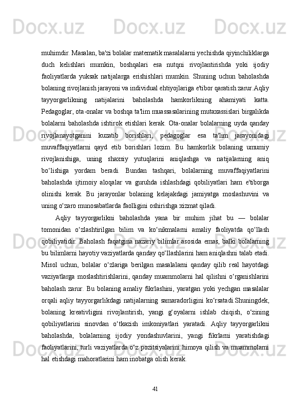 muhimdir. Masalan, ba'zi bolalar matematik masalalarni yechishda qiyinchiliklarga
duch   kelishlari   mumkin,   boshqalari   esa   nutqni   rivojlantirishda   yoki   ijodiy
faoliyatlarda   yuksak   natijalarga   erishishlari   mumkin.   Shuning   uchun   baholashda
bolaning rivojlanish jarayoni va individual ehtiyojlariga e'tibor qaratish zarur.Aqliy
tayyorgarlikning   natijalarini   baholashda   hamkorlikning   ahamiyati   katta.
Pedagoglar, ota-onalar va boshqa ta'lim muassasalarining mutaxassislari birgalikda
bolalarni   baholashda   ishtirok   etishlari   kerak.   Ota-onalar   bolalarning   uyda   qanday
rivojlanayotganini   kuzatib   borishlari,   pedagoglar   esa   ta'lim   jarayonidagi
muvaffaqiyatlarni   qayd   etib   borishlari   lozim.   Bu   hamkorlik   bolaning   umumiy
rivojlanishiga,   uning   shaxsiy   yutuqlarini   aniqlashga   va   natijalarning   aniq
bo‘lishiga   yordam   beradi.   Bundan   tashqari,   bolalarning   muvaffaqiyatlarini
baholashda   ijtimoiy   aloqalar   va   guruhda   ishlashdagi   qobiliyatlari   ham   e'tiborga
olinishi   kerak.   Bu   jarayonlar   bolaning   kelajakdagi   jamiyatga   moslashuvini   va
uning o‘zaro munosabatlarda faolligini oshirishga xizmat qiladi.
Aqliy   tayyorgarlikni   baholashda   yana   bir   muhim   jihat   bu   —   bolalar
tomonidan   o‘zlashtirilgan   bilim   va   ko‘nikmalarni   amaliy   faoliyatda   qo‘llash
qobiliyatidir.  Baholash  faqatgina  nazariy  bilimlar  asosida   emas,  balki  bolalarning
bu bilimlarni hayotiy vaziyatlarda qanday qo‘llashlarini ham aniqlashni talab etadi.
Misol   uchun,   bolalar   o‘zlariga   berilgan   masalalarni   qanday   qilib   real   hayotdagi
vaziyatlarga   moslashtirishlarini,   qanday   muammolarni   hal   qilishni   o‘rganishlarini
baholash   zarur.   Bu   bolaning   amaliy   fikrlashini,   yaratgan   yoki   yechgan   masalalar
orqali   aqliy   tayyorgarlikdagi   natijalarning   samaradorligini   ko‘rsatadi.Shuningdek,
bolaning   kreativligini   rivojlantirish,   yangi   g‘oyalarni   ishlab   chiqish,   o‘zining
qobiliyatlarini   sinovdan   o‘tkazish   imkoniyatlari   yaratadi.   Aqliy   tayyorgarlikni
baholashda,   bolalarning   ijodiy   yondashuvlarini,   yangi   fikrlarni   yaratishdagi
faoliyatlarini, turli vaziyatlarda o‘z pozitsiyalarini himoya qilish va muammolarni
hal etishdagi mahoratlarini ham inobatga olish kerak.
41 